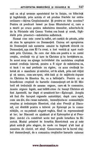 AUTORITATRA BISERICESCA sI ORGANELE EI 647
sati ca urmeze apostolatul for in liniste, cu blandeta
si ingaduinta, prin ac6sta el ail produs fructele for extra-
ordinarelatirea Crestinismului. §i pentru ce tOte acestea?
Pentru ca predicatl lumel pe Iisus Mantuitorul el, care a
a murit pe truce pentru mantuirea Omenilor, aducendu-le
de la Parintele seta Ceresc Vestea cea buns si noua,
duita prin proorocimantuirea sufletesca.
Numal tine este carat la suflet, on curatit de pecate, pOte
sa stea in apropiere cu Dumnecleii. Unirea orl apropierea
de Dumnedet sat asezarea omulul in legatura direct& cu
Dumneded, asa cum El l'a treat, a fost vestitA si apol reali-
sata prin Christos. Se cere dar dela om pentru a se numi
crestin, credit* vie si tare in Christos si In inv6tatura sa.
In acest stop nu ajunge individulul din societatea crestina
numal creditta interna, pentru a fi sigur de mantuirea sa,
ci Inca i se mal pretinde cu rigOre, ca acea credin(a in-
terna sa o manifeste si exterior, on in afark prin cult veclut
si sa uzeze, cum am spus, alta data si de mijlOcele depuse
de Christos In Biserica Sa, ce a infiintat'o. Pentru ca se
beneficieze crestinii de harurile dumnegeesti orl de Sf. Mis-
terii ah trebuinta de anume organe, care sa le comunice.
Aceste organe legale, mal intalet alese de insusl Christos
fost Apostolil, Iar dupa el urmatoril lorEpiscopil. Acestia
au fost din Inceput organele autoritatei, dupa care apol,
cum am clis, din cause naturale, immultindu-se comunitatile
crestine si trebuintele Bisericel, s'au ales Preotil si Diaco-
nil, cel dintaitl pentru a inlocui pe Episcopl pe la comu.-
nitafile, ce nu puteaft singurl veghia, fiind ca representantl
al lor; bar Diaconil ca ajutatori si al Episcopilor si al Preo-
tilor. Ast-fel s'a constituit acele trel grade Ierarhice in Bi-
serica. Modul primirel in lerarhia Bisericesca era si este
pans asta-dl prin alegere, de unde cu timpul s'afi luat si
numirea de clericl, orb alest Consecrarea for la lucrul sluj-
bel dumnecleesti, de a comunica crestinilor harurile externe
sail
MO-
au
www.dacoromanica.ro
 