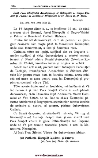 604 DESGROPAREA OSEMINTELOR
Inalt Prea Sfinfitalui Archiepiscop 0 Mitropolit al Ungro-Vla-
hiel qi Primat al Romania Prefedinte al 81. Sinod D. D. losif.
Bucuresti.
No. 1885. Anul 1902, Iulie 23.
La 14 August viitor a. c., se implinesc 16 anl, de cand
a trecut catra Domnul, fostul Mitropolit al Ungro-Vlahiei
si Primat al RomanieT, Callinic Miclescu.
Printre fiii seT duhovnicesti, cart ail petrecut cu plan-
gere cuviOsele sale mOste pana in Monastirea Neamtului,
unde s'ail inmormintat, a fost si Smerenia mea.
Caritatea care cel lipsiti, sprijinul dat cu dragoste ti-
nerilor studiosi si vieta duhovnicesca a acestui venerat
ierarch al Sfintel nOstre Biserici Autocefale Ortodoxe Ro-
mane de Resarit, invedera inima si origina sa nobila.
Actele sale cele marl, precum sunt: infiintarea Facultatei
de Teologie, recunosterea Autocefaliel si Sfintirea Sfin-
tului Mir pentru Intaia data In Biserica nOstra, arata zelul
sell cel mare ce avea pentru casa 1111 Dumnec,leil si pro-
pasirea scumpei nOstre Teri.
Tote aceste fapte marl' si laudabile, me indemna sa Ve
fac cunoscut si Inalt Prea Sfintiel Vostre al mera parinte
duhovnicesc, ca in Duminica dupa Adormirea Maim' Dom -
nulul ce Veti hotari, se va face in M-rea Neamtului pa-
rastas Archieresc si desgroparea osemintelor acestui vrednic
de amintire al nostru, al tuturor, parinte duhovnicesc,
Callinic.
Cu fiiasca dragoste, sarutandu-Ve manele, Ve rog sa
bine-voiti a me Instiinta despre c,liva si ora sosirei Inalt
Prea Sfintiei Vostre In gara: Petra-Neamtu sail Pascani,
unde se Ve pot trimite trasurele pentru a veni la Mo-
nastirea Neamtului.
Al Inalt Prea Sfintiei Vostre fill duhovnicesc Tubitor.
(ss) Partheniu Mitropolit Moldovei qi Sucevel.
ref, Canc. (ss) Econ. ,,S't. Ionesca
www.dacoromanica.ro
 