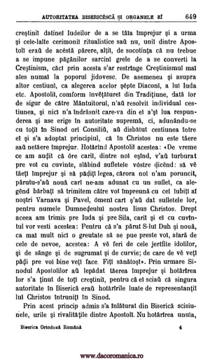AUTORITATEA BISERICESCA SI ORGANELE Ef 649
crestinil datinel Iudeilor de a se tala imprejur si a urma
§i cele-lalte cerimonii ritualistice sad nu, unit dintre Apos-
toll eras de acesta parere, altiI, de socotinta ca nu trebue
a se impune paganilor sarcini grele de a se converti la
Cretinism, cad prin acesta s'ar restringe Cre§tinismul mal
ales numal la poporul jidovesc. De asemenea §i asupra
altor cestiuni, ca alegerea acelor §epte Diaconi, a lul Iuda
etc. Apostolil, comform invetaturel din Traditiune, data for
de sigur de catre Mantuitorul, n'ad resolvit individual ces-
tiunea, si nicl n'a indrasnit care-va din el a'§i lua respun-
derea §i ase erige in autoritate suprema, ci, adunandu-se
cu totil in Sinod on Consiliti, ad disbatut cestiunea intre
el §i s'a adoptat principiul, ca. in Christos nu este Mere
sad netaere imprejur. Hotdrind Apostolil acestea: «De vreme
ce am audit ca Ore caril, dintre nol eind, v'ad turburat
pre vol cu cuvinte, slabind sufletele vOstre qicend: sä ye
taetl imprejur si sa paclitI legea, carora nol n'am poruncit,
phrutu-s'ati noun cart ne-am adunat cu un suflet, ca ale-
gend barbatl sa trimitem dire vol impreuna cu cel lubiti al
nqtri Varnava §i Pave], Omeni cart s'ad dat sufletele tor,
pentru numele Dumne4eulul nostru Iisus Christos. Drept
aceea am trimis pre Iuda *i pre Sila, card si el cu cuvin-
tul vor vesti acestea: Pentru ca s'a parut S-lul Duh si noud,
ca mal mult nicl o greutate sa se pue preste vol, afar& de
cele de nevoe, acestea: A ye fed de cele jertfite idolilor,
§i de sange §i de sugrumat §i de curvie; de care de ye vetl
pacli pre vol bine veil face. Fitt sal-16100). Prin urmare Si-
nodul Apostolilor ad lepadat taerea imprejur si hotartrea
for s'a tinut de top crestinil, pentru ca el sciad ca singura
autoritate in Biserica erad hotaririle luate de representantit
lul Christos intrunitI in Sinod.
Prin acest princip admis s'a inlaturat din Biserica scisiu-
nele, urile si rivalitatile dintre Apostoll. Nu hotarirea unula,
Biserica OrtodoxA RomA.na 4
www.dacoromanica.ro
 