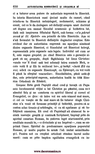 650 AUTORITATEA BISERICESCA §I ORGANELE El
ci a tuturor avea putere de autoritate supremg. in Biserica.
In istoria Bisericesca sunt ciecimi multe de cazurl, cand
ivindu-se in Biserica neintelegeri, nedumerirl, schizme si
eresil, cel ce le da deslegare or! definitil asupra unel doctrini
or! dogme era numal Sinodul ecumenic si hotgrirea lul,
data sub inspirarea Sfintulul Spirit, sub forma: t s'a parut
noun qi SI Spirit) era primita de tote Bisericile. Asa ni
s'all formulat in Biserica definitiile dogmelor crestine. Este
evident dar ca autoritatea suprema nu aparline nimanui
dintre organele Bisericel, ci Sinodulul on Bisericel intregl,
representatg. prin organele sale legale. Individul or! cum ar
fi, este supus greselei, pe cand Biserica este o garantie si-
gura ca nu greseste, dupa fagaduinta lul lisus Christos:
(made vor fi don! sail trei adunatl intru numele Meil, a-
colo voiil fi si Eil in miilocul lor,, si !ails!: 4 lara Ea cu
voi, adica cu organele Bisericesti, cu Episcopil, cu vol voiu
fi pana la sfirsitul veacurilor,. Sinodalitatea, pana asta-di
dar, este principiul suprem, autoritatea inalta in tota Bise-
rica Ortodoxa de R6sarit.
Gresesc fOrte greti Papistil cand cred si Inv* ca Papa
este locotenentul veclut a lul Christos pe pamint, ceea ce-I
absolut fall si ne comform cu spiritul liberal si corect al
Evangeliei, ce dice: Ca intre vol nu este nimenl mai mare,
ci cel ce voeste sa fie mai mare O. fie tuturor slug. Chri-
stos n'a venit sa formeze primatii si intaetati, pentru Ca a-
cestea aduc tiranie si arbitraglu, ci ca sa egalizeze si sa in-
fratesca omenirea. al cred a Papistasil ail alunecat in a-
cesta inovatie gresita, si control% Scripture!, impinsi pOte de
spiritul cesarian Roman, in puterea legel atavismulul, prin
ereditate moral& in,o divinitate si un Imperat, cum se ex-
prima Omer. Spiritul de predominare, apartinea poporului
Roman, si multe popOre in urma l'ail imitat asimilandu-
0-1. Pentru nol ca crestinl ortodoxi remane lucrul nedu-
merit : cum se pOte impaca egalitatea evangelica cu in-
www.dacoromanica.ro
 