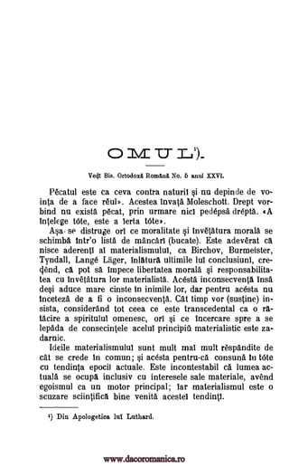 0 M TT 1_1)..
Ve41 Bis. Ortodoxii. Romani, No. 6 anul XXVI.
Pecatul este ca ceva contra naturil i nu depinde de vo-
inta de a face real». Acestea invata Moleschott. Drept vor-
bind nu exists pecat, prin urmare nici pedepsa drepta. cA
intelege tOte, este a lerta tOte'.
Ada. se distruge orl ce moralitate si invetatura morals se
schimba tntr'o lists de mancarl (bucate). Este adeverat ca
nisce aderentl al materialismulul, ca Birchov, Burmeister,
Tyndall, Lange Lager, inlatura ultimile lul conclusiunl, cre-
(lend, ca pot sa impece libertatea morals §i responsabilita-
tea cu invetatura for materialists. Acesta inconsecventa Ins&
de§i aduce mare cinste In inimile lor, dar pentru acesta nu
Inceteza de a fi o inconsecventa. Cat timp vor (sustine) in-
sista, considerand tot ceea ce este transcedental ca o ra-
tacire a spiritulul omenesc, on Si ce incercare spre a se
lepada de consecintele acelul principiil materialistic este za-
darnic.
Ideile materialismulul sunt mult mal mult respandite de
cat se crede In comun; §i acesta pentru-ca consuna In tOte
cu tendinta epocil actuale. Este incontestabil ca lumea ac-
tuala se ocupa inclusiv cu interesele sale materiale, avend
egoismul ca un motor principal; bar .materialismul este o
scuzare sciintifica bine venita acestel tendintl.
1) Din Apologetics lul Luthard.
www.dacoromanica.ro
 