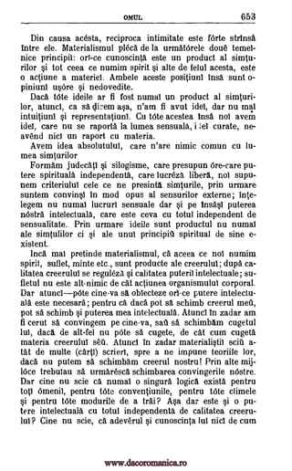 OMUL 653
Din causa acesta, reciproca intimitate este f6rte strinsa
intre ele. Materialismul pleca de la urmatOrele doue temel-
nice principii: on -ce cunoscinta este un product al simtu-
rilor si tot ceea ce numim spirit si alte de felul acesta, este
o actiune a materiel. Ambele aceste positiunl Ins& sunt o-
piniuni usOre si nedovedite.
Dad. Vote ideile ar fi fost numal un product al simturi-
lor, atunci, ca sa clicem asa, n'am fi avut idel, dar nu mai
intuitiuni si representatiuni. Cu tOte acestea 'ma not avem
idel, care nu se raporta la lumea sensuala, i lel curate, ne-
avend nici un raport cu materia.
Avem idea absolutulul, care n'are nimic comun cu lu-
mea simturilor
Formam judecatl si silogisme, care presupun 6re-care pu-
tere spiritual& independenta, care lucreza liberA, not supu-
nem criteriului cele ce ne presinta simturile, prin urmare
suntem convinsl in mod opus al sensurilor externe; lute-
legem nu numal lucruri sensuale dar si pe Insasi puterea
nOstra intelectuala, care este ceva cu totul independent de
sensualitate. Prin urmare ideile sunt productul nu numal
ale simtulilor ci si ale unui principiU spiritual de sine e-
xistent.
Inca mai pretinde materialismul, Ca aceea ce not numim
spirit, suflet, minte etc., sunt producte ale creerului; dupa ca-
litatea creerului se reguleza si calitatea puteril intelectuale; su-
fletul nu este alt-nimic de cat actiunea organismului corporal.
Dar atuncipOte cine-va sa oblecteze orl-ce putere intelectu-
ala este necesara ; pentru ca data pot sA schimb creerul mein,
pot sa schimb si puterea mea intelectuala. Atuncl in zadar am
fi cerut sa convingem pe cineva, sail O. schimbam cugetul
lui, daca de alt-fel nu pOte sa cugete, de cat cum cugeta
materia creerului WI. Atuncl in zadar materialistic will a-
tat de multe (carp) scrierl, spre a ne impune teoriile lor,
dad. nu putem sa schimbam creerul nostru! Prin alte mij-
16ce trebuiau sa urmaresca schimbarea convingerile nOstre.
Dar tine nu scie ca numal o singura logic& exists pentru
tot] Omenii, pentru Vote conventiunile, pentru tOte climele
si pentru tOte modurile de a trai? Asa dar este si o pu-
tere intelectuala cu totul independenta de calitatea creeru-
lui? Cine nu scie, ca adeverul si cunoscinta lui nici de cum
www.dacoromanica.ro
 