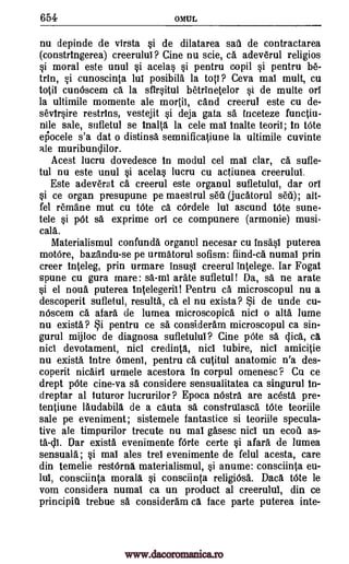 654 OMUL
nu depinde de virsta si de dilatarea sail de contractarea
(constringerea) creerulul? Cine nu scie, ca adeverul religios
si moral este unul si acelas si pentru copil si pentru be-
trin, si cunoscinta lul posibila la tots ? Ceva mai mull, cu
WO cunOscem ca la sfirsitul betrinetelor si de matte oil
la ultimile momente ale moriii, and creerul este cu de-
sevirsire restrins, vestejit si deja gata sa inceteze functiu-
nile sale, sufletul se inalta la cele mat Waite teoril; in Vote
ei5ocele s'a dat o distinsa semnificatiune la ultimile cuvinte
ale muribunclilor.
Acest lucru dovedesce in modul cel mat clar, ca sufle-
tul nu este unul si acelas lucru cu actiunea creerulut.
Este adeverat ca creerul este organul sufletulut, dar ort
si ce organ presupune pe maestrul sett (jucatorul sett); alt-
fel remane mut cu tOte ca cOrdele lul ascund tote sune-
tele si p6t sa exprime on ce compunere (armonie) musi-
cale.
Materialismul confunda organul necesar cu insa.'si puterea
motOre, bazandu-se pe urmatorul sofism: fiind-ca numal prin
creer inteleg, prin urmare insusi creerul intelege. Iar Fogat
spune cu gura mare: sa-mi arate sufletul! Da, sa ne arate
si el noua puterea Intelegeril! Pentru ca microscopul nu a
descoperit sufletul, results, ca, el nu exista? i de unde cu-
n6scem ca afara de lumea microscopica nici o alts lume
nu exista? §i pentru ce sa consideram microscopul ca sin-
gurul mijloc de diagnosa sufletulul? Cine pOte sa dice, ca
MO devotament, nici credinta, nici iubire, nici amicitie
nu exista Intre Omeni, pentru ca, cutitul anatomic n'a des-
coperit nicairT urmele acestora in corpul omenesc? Cu ce
drept 'Ate cine-va se considere sensualitatea ca singurul in-
dreptar al tuturor lucrurilor ? Epoca 'Astra are acesta pre-
tentiune laudabill de a cauta sa construlasca bite teoriile
sale pe eveniment; sistemele fantastice si teoriile specula-
tive ale timpurilor trecute nu mat gAsesc nici un ecott as-
ta-c11. Oar exista evenimente fOrte certe si afara de lumea
sensuala; si mai ales trel evenimente de felul acesta, care
din temelie restOrna materialismul, si anume: consciinta eu-
14 consciinta morals si consciinta religiOsa. Dace tOte le
vom considera numal ca un product at creerulul, din ce
principit trebue sa consideram ca, face parte puterea inte-
www.dacoromanica.ro
 