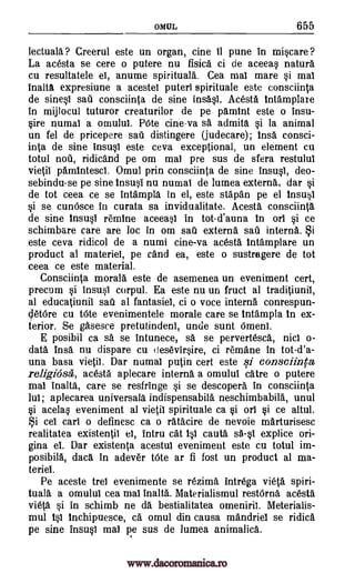 OM UL 655
lectuala ? Creerul este un organ, tine 11 pune in miscare ?
La acesta se cere o putere nu fisica ci de aceeas nature
cu resultatele el, anume spirituals. Cea mai mare si mai
inalta expresiune a acestei puteri spirituale este consciinta
de sines] sail consciinta de sine insasi. Acesta intamplare
in mijlocul tuturor creaturilor de pe pamint este o insu-
sire numai a omului. Rite cine-va sa admita si la animal
un fel de pricepere sad distingere (judecare); insa consci-
inta de sine insusi este ceva exceptional, un element cu
totul nou, ridicand pe om mai pre sus de sfera restului
vietil pamintesci. Omul prin consciinta de sine insusi, deo-
sebindu-se pe sine insusi nu numai de lumea externs, dar si
de tot ceea ce se intampla in el, este stapan pe el insusi
si se cun6sce in curata sa invidualitate. Acesta consciinta
de sine insusi remlne aceeasl in tot-d'auna in orl si ce
schimbare care are loc in om sal externs sal interns. Si
este ceva ridicol de a numi cine-va acesta intamplare un
product al materiel, pe and ea, este o sustragere de tot
ceea ce este material.
Consciinta morals este de asemenea un eveniment cert,
precum si insusi corpul. Ea este nu un fruct al traditiunil,
at educatiunil sail al fantasies, ci o voce interns conrespun-
detOre cu Mite evenimentele morale care se intampla in ex-
terior. Se gasesce pretutindeni, uncle sunt 6meni.
E posibil ca sa se intunece, sa se pervertesca, nicl o-
data !ma nu dispare cu desevirsire, ci remane in tot-d'a-
una bass vietil. Dar numal puffin cert este si consciinta
religiose, acesta aplecare interns a omulul cake o putere
mai inalta, care se resfringe si se descopera in consciinta
lui; aplecarea universala indispensabila neschimbabilk unul
si acelas eveniment al vietil spirituale ca si on si ce altul.
Si cel earl o definesc ca o ratacire de nevoie marturisesc
realitatea existentil ei, intru cat isi cauta sa-s1 explice ori-
gina et. Dar existenta acestul eveniment este cu totul im-
posibilA, data in adever bite ar fi fost un product al ma-
teriel.
Pe aceste trel evenimente se rezima intrega vieta spiri-
tuale a omului cea mai inalta. Materialismul restOrna acesta
vieta si in schimb ne da bestialitatea omenirii. Meterialis-
mul isi inchipuesce, ca omul din causa mandriel se ridica
pe sine insusi mat pe sus de lumea animalica.
www.dacoromanica.ro
 