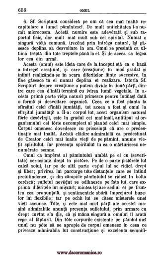 656 OMUL
6. Sf. Scriptura considers pe om ca cea mat inalt6 re-
capitulare a lumel pamintescl. De mult antichitatea 1-a nu-
mit microcosm. Acesta numire este adeverata si sub ra-
portul fisic, dar mult mat mult sub cel spirital. Numal o
singura vieta comuna, trecend prin intrega natura, 110 gb.-
sesce deplina sa desvoltare in om. Omul se presinta ca ul-
tima trepta din tote treptele pans la el. i de aceea ca legea
for cea din urma.
Acesta (omul) este ideta care de la inceput sta ca o baza
a intregei creatiuni, si care (creatiune) in mod gradat si
infinit realizandu-se in scara diferitelor flinte succesive, in
fine gasesce in el numal deplina el realizare. Istoria Sf.
Scripturl despre creatiune o putem divide in doue pail, din-
tre care cea d'intal termina cu ivirea lumit vegetale. In a-
cesta prima parte vieta naturil primesce pentru intatast data
o forma si desvoltare organics. Ceea ce a fost planta la
sfirsitul celel d'intal jumatatt, tot aceea a fost si omul la
sfirsitul jumatatil a II-a: corpul 14 acest organism natural
fOrte desevirsit, este in gradul cel mat malt, antitipul al or-
ganismulul cel fOrte necomplect al plantei celel mat simple.
Corpul omenesc dovedesce cu prisosinta ca are o predes-
tinatie mat inalta. Acesta cladire admirabila ca predestinat
de Creator celel mat inalte vies! de pe pamint, anume vie-
VI spiritulul. Iar presenta spiritulul in ea o marturisesc ne-
numerate semne.
Omul ca imperat al pamintulul umbla pe el cu (severi-
tate) seriositate drept in piciOre. Pe de o parte piciOrele mut
mica solul, tar pe de alta parte capul lut se ridica drept
si liber; privirea lul parcurge bite distantele care se intind
pretutindenea, si din campiile pamintulul se ridica in bolta
ceresca; sufletul neveclut se odihnesce pe fata lui, care ex-
prima diferitele lul miscart; mintea ist are sediul 0 pe frun-
tea cea pronuntata, si sentimentele sbOra imprejurul buze-
lor lul flexibile; tar pe °chit but se citesc misterele unel
vieti ascunse. 'Me, si cele mat midi partt ale acestel ma-
sin] admirabile anunta presenta sufletulul, prin urmare cu
drept cuvint s'a clis, ca si mana singura a omulul 11 arata
rege at fapturit. Din bite corpurile existente pe pamint mci
unul nu pOte ss se apropie de corpul omenesc in ceea ce
privesce admirabila lul constructiune si excelenta semnifi-
www.dacoromanica.ro
 