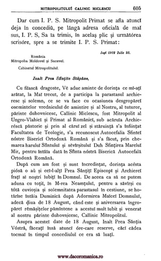 MITROPOLITULUI CALINIC MICLESCU 605
Dar cum I. P. S. Mitropolit Primat se afla atunci
deja in concediii, pe langa adresa oficiala de mai
sus, I. P. S, Sa is trimis, in acelas plic si urmatorea
scrisOre, spre a se trimite I. P. S. Primat :
1a0 1902 Julie 23.
Romania
Mitropolia Moldovei si Sucevei.
Cabinetul Mitropolitului.
Inalt Prea S. finfite Stapane,
Cu fiiasca dragoste, Ve aduc aminte de dorinta ce mi-atI
aratat, la Mai trecut, de a participa la parastasul archie-
resc si solemn, ce se va face cu ocasiunea desgropareT
osemintelor vrednicului de amintire si al Nostru, al tuturor,
parinte duhovnicesc, Callinic Miclescu, fost Mitropolit al
Ungro-Vlahiei si Primat al Romanies, sub acaruia Archie-
resca pastorie si prin al carui zel si staruinta s'a infiintat
Facultatea de Teologie, s'a recunoscut Autocefalia Sfintei
ncistre Biserici Ortodoxa Romany si s'a facut, prin che-
marea harului Sfintului si sevirsituluT Duh Sfintirea MareluT
Mir, pentru intaia data in Sflnta ncistra Biserica Autocefala
Ortodoxa. Romana.
Dupa cum am fost si sunt incredintat, dorinta acesta
piosa o ail si cei-l-alti Prea SantitT Episcopi si Archierei
frati as nostri Tubiti in Domnul. De aceea ca sa ne putem
aduna cu totiT, in M-rea Neamtului, pentru a savirsi cu
tota cuviosia si solemnitatea parastasul in cestiune, se ho-
tarise Intaia Duminica dupa Adormirea Maicei DomnuluT,
adeca cliva de 18 August, cand este si aniversarea ingro-
Orel remasitelor pamintene a acestui mult cubit si venerat
al nostru parinte duhovnicesc, Callinic Mitropolitul.
Asupra acesteT date de 18 August, Malt Prea Santia
Vostra, faceati insa atunci ore-care reserve, cad cadea
tocmai in timpul concediului ce era sa. luati.
www.dacoromanica.ro
 