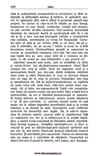 660 OMUL
aiba §i indepedenta, nesupunend'i -se nevitejesce si fara in-
sistenta la influentele interne si externe, la aplecarile epo-
cel, la opiniunile sail in sfirsit la pornirele naturil sale
proprie. Se cuvine ca cine-va sa fie stapan pe sine tnsusl,
consecvent cu sine insusi, credincios vointel sale proprie,
cu alte cuvinte sa atba caracter. Cad caracter insemneztt
identitate de naravurl decisa si neschimbata atat de a voi
cat si de a face. Cea mai principala calitate a caracterulul
este calitatea, asemanarea cu vointa lui Dumnecleti. Carac-
ter Vote sa aTba si cel viclean (red) si cel bun; dar pe a-
cela it admiram, Tar pe acesta i lubim, si avem In el WI
Increderea nOstra. Personalitatea morala si caracterul se
cuvine sa urmaresca realizarea unei idel. Dar care este cea
mai inalta idee pe care omul pOte sa o realiseze pe pa-
mint (le cat aceea pe care Dumnecleil o are pentru el?
Adeverat caracter este aceea, care se asimileza cu ideta
si vointa divina. Aci sta desevirsirea omenesca. Omul, find
compus din corp si suflet, fiind un organism mixt si o
personalitate libera, are 6re-care duble relatiuni, relatiuni
catre lume si catre Dumnec led; in ceea ce privesce lumea
este un rege, tar In ceea ce privesce Dumnecleil este chip
si asemanarea Jut. Sta In mijlocul amandorora, ca legatura
de unire intre cele doue lumi, atat intre acesta lume sen-
suala, cat si intre cea supranaturala Omul este recapitula-
rea lumil, un micro- cosm, cea mai inalta flOre a lumil Inteo
personalitate, de aci si stapanul plenipotential at creaturil.
i Insasi privirea sa marturisesce despre acesta stapanire
a lul i este adeverat, ca privirea omulul scade de mat
multe on la ultima degradare (prostitutie); insa si in acesta
uraciune a sa demna de mila, descoperim acele strelucite
caractere ale demnitatil sale regale Da, in adever depin-
dem de puterile naturil, suntem slabi si neputinclosi fats
cu stapanirea lor; dar si in slabicTunea si In acesta depin-
dere a nOstra avem consciinta de libertatea nOstra interiOra:
fiind invinsi trupesce, triumfam spiritualicesce; si fiind a-
runcati in praf ne ridicam tnsa prin mijlocul spiritului mai
pre sus de tote stelele. Omul este domnul (stapanul) tuturor
lucrurilor. i mai intaiu prin cunoscinta. Pentru ca cunoscinta
este un' semn si o exercitare de stapanire. Cunoscend un
obiect 6re-care, it posed in interior, mi-1 supun, mi-1 Insusesc.
clilil,
www.dacoromanica.ro
 