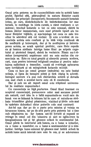 OMUL 661
Omul prin puterea sa de cunoscibilitate este in acesta lume
profet. Spiritul sea, patrungend in natura fiintelor cauta
ultimile for principil (inceputurl); fenomenele naturil fermeza
icOne, pe care, desbracandu-le de imbracamintea for ma-
terials, le restringe in ideTa curata, a care! realizare o ur-
maresc; trecend hotarele a tot ce este sensual, shala in
lumea ideilor immateriale, care sunt primele tipuri ale tu-
tutor fiintelor viclibile, si asa inelege tot ceea ce este tre-
cetor in adeverul sea cel vecinic i este a leverat ca cu-
noscinta acesta este confusa si in tOta vieta continua sä
fie nesfirsita si intrerupta, dar si in nesfirsirea si intreru-
perea acesta, se arata spiritul profetic, care Mile repede
ca si lumina strebate intrega lume fiind pe aripele cuge-
tulul si parasind timpul, sbOra in vecinicie. Nimic nu-1 re-
mane (neapropiat) nepatruns nicl nu este exclus din cu-
noscinta sa. Este cu totul gresita si absurd(' pronia acelora,
cart, cum pen tru interesul religiunil crestine si pentim man-
tuirea sufletesca a Omenilor, cauta sa rostringa aplecarea
spre invetatura si sa marginesca hotarele sciintil.
Ceea ce face pe omul grozav (mandria) nu este insasi
sciinta, ci lipsa de insusire piOsa si far(' c'astig la adever.
Intregul univers s'a pus sub chiriarchia nOstra si dovada
cea mai clara a acestul lucru este ca. II cunOscem.
Dar si sub un alt raport omul este stapanul universu-
lul in realitate supunendu-1.
Cu cunoscinta se legs puterea. Omul fiind inarmat cu
sceptrul cunoscintei, poruncesce celor mai ascunse puteri
ale naturil, call tate la o lalta supunendu-se vocil sale de
bun(' voe se inhama la trasura lul in care el suindu-se stre-
bate triumfator globul pamintesc, vizitand si terile cele mai
in !epartate doborand chiar puterile cele mai contraril.
Ast-fel asa dar pe de o parte prin mintea si vointa sa
biruescee lumea, lar pe de alts parte prin puterea tut o tine
sub stapanirea sa. lar lumea ast-fel biruita si supusa se
retrage in omul cel din 'nauntru si aid se oglindesce in
imaginatiunea lui si isi gasesce echo(' in sentimentul lui.
Omul pada in interiorul sea lumea, ca o lume a icOnelor,
ca o lume a sunetelor, ca o lume a sentimentelor si a sim-
turilor. Intrega lume extern(' isi gasesce mai intaia echo(' in
acesta lume mica intern(' care este in om, si se adeveresce
www.dacoromanica.ro
 