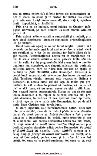 662 OMUL
mat in urma extern sub diferite forme ale representaril ar-
tice in icOna, in sunet si in cuvint. Iar lumea cea creata
prin arta este insast lumea sensuala, dar curatita, spiritua-
lisata, impodobita, si incalcjita.
Prin arta sa de imitatie, omul imiteza pe Creator, infg.-
Oland universal, pe care univers l'a creat marele Arhitect
pentru el.
Prin acesta actiune variata a cunoscintit si a puteril, prin
care omul stapanesce lumea se implinesce predestinatiunea
lul pe pamint.
Omul ins& nu apartine numal lumil acestia. Spiritul set
coincide cu hotarele unel lumi mat superiOre, a caret vieta
are relatiuni cu vieta de pe pamint; tar legile diferd de le-
gile naturil. Predistinatiunea m5stra nu se marginesce nu-
mat la vieta actuala naturala, nu-si gasesce finitul sea nu-
mat in cultura si in progresul seq. Mai avem Inca o predis-
tinatiune mat superiOra, care singura satisface tote dorintele
sufletulul nostru, care ne ridica mat pre sus de spatill si
de timp in Wile eternitatit, catre Dumneclea. Existents a-
cestel lumi supranaturale este acum chestiunea de ordinea
clilet. Tendinta vecului present este negarea el. Sciinta a
descoperit in acesta lume viclibila asa de multe tee pro-
ductive, in cat suntem in pericol sa credem, ca nu exista
nici o alta lume, ca nu avem nevoe de nicl o alta lume.
Dar negand lumea supranaturala lipsim pe om de cea mat
inalta demnitate a sa, rapim de pe capul sell cea mat pre-
tiOsa diadema, in virtutea careea apartine lumil spiritelor,
a caret rege pe de o parte este Dumneglet, tar pe de altd
parte Iisus Christos este revelatiune.
0 atare tagaduire este nerecunOscerea naturil celet mat
interne a omulul, care de la natura pOrta cu sine eternita-
tea si s'a creat pentru ea. Acesta eternitate a fost predes-
tinate sa o transplanteze in acesta lume trecetOre si asa
sa o nobileze. Aci consta demnitatea m5stra cea mat mare,
ca, desi locuind in acesta lume trecetOre totust suntem pre-
destinati pentru eternitate, adica pentru Dumneclea. Profecil
si Regil find al acestel luml vizibile suntem in a-
celas timp si preorl al lumil invizibile. Ca preoti, adu-
cem lul Dumnecleti, pentru care si in icOna lul am fost
create, tot ceea ce ca profeci cunOscem, tot ceea ce ca regt
www.dacoromanica.ro
 