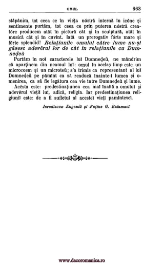OMUL 663
stapanim, tot ceea ce in vieta !Astra interne in icOne Si
sentimente purtam, tot ceea ce prin puterea nOstra crea-
Ore producem atat in picture cat §i in sculpture, atat in
music& cat §i in cuvint. late, un prerogativ Mae mare §i
fOrte splendid! Relariunile omului call.° lume nu-si
ga, sesc adeverul for de at in relatiu.nlle cu Dum-
necletz
Purtam in nol caracterele lul Dumnecleil, ne mandrim
ca apartinem din neamul lul: omul in acela timp este un
microcosm §i un microtell; s'a trimis ca representant al lul
Dumne4eil pe pamint ca sa readuca inainte-1 lumea .i o-
menirea, ca sä fie legatura cea vie intre Dumneclea §i lume.
Acesta este: predestinatiunea cea mal inalta a omului §i
adev6rul vietil 14 adica, religia. lar predestinatiunea reli-
giunii este: de a fi sufletul al acestel vieti pamintescl.
lerodiacon Eugenia' fli Fo(ins G. Balamacl.
.+2---f.ata4W-34(.0
www.dacoromanica.ro
 