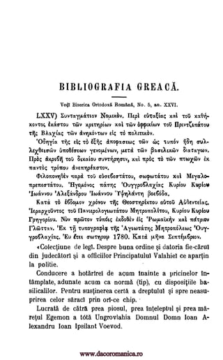 BIBLIOGRAFIA GREACA.
Vecil Biserica Ortodox/ Romftnii, No. 5, an. XXVI.
LXXV) Eurcayi.Liatov Notaxbv. Ilepi drcaEiac xai Tou xx0A-
X0VTO; 1X(XCSTGU ToiV Xptrivicov ma, TeLv app.X(ON TOO 11pCVTCITC&TOU
Lt.; BAM)CCac T6111 tiVIIKIATCOV Etc Td TCOALT1X6V.
`031rilia Ti"); E.14 To gt, anortuen4 Tan, 44 luir6v .01 au/-
Xgx0Etathv U.rcoeicrswv ievov.ivtov, !luck Toil; plaaotoiv gtararov.
lipbc tixpt61 Tot') smaiou cruvrhpyrrty, xoti 'rya; Ta, Tao irccoxiov
itarcb4 Tcou inTrriplaasov.
OtAorcovnOiv nap/ TO thcre6Ecrcerroul anqurr6crou xsa Mayalo-
Tcpeneavitou. IlyetA6vo4 nag-% 'Ouyypo6Aaxiac Kupiou Kuptow
'IcoAvvou 'AXEEivSpou 'Icavvou Ativrn 13oe668a.
Katz TO 168ov.ov xpOvov TES Otocr-qpixtou atkoii ALI3evrEfacc.
lEpapxoOvso avtEpoAoyearrectou llihrporcolitou, Kupiou Kupiou
rplyopiou. NJv Tcpititov .rtina Sic ix8oeiv 1i TwEr.oaxAv xoti nctcptov
nalircay. 'Ex It tunoipacpicf ri tAytanIcrric Myrrparc6A m4 'Ouy-
ipoemxiac 'Eu trEt aorripip 1780. Karol vat Eentip.6piov.
(Colectiune de legt. Despre buna ordine Si datoria fie-carut
din judecatori §i a officiilor Principatului Valahiet ce apartin
la politie.
Conducere a hotartrel de acum tnainte a pricinelor in-
tamplate, adunate acum ca norma (tip), cu dispositiile ba-
silicalilor. Pentru sustinerea certa a dreptulul §i spre neasu-
prirea celor saraci prin orl-ce chip.
Lucrata de catra prea piosul, prea inteleptul §i prea ma-
retul Egemon a tOta. Ungrovlahia Domnul Domn loan A-
lexandru loan Ipsilant Voevod.
Too
www.dacoromanica.ro
 