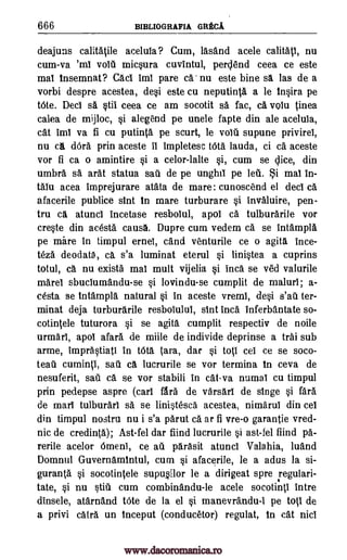 666 BIBLIOGRAFIA GRECA
deajuns calitatile aceluia ? Cum, lasand acele calitati, nu
cum-va 'ml volt micsura cuvintul, perclend ceea ce este
mai insemnat? Caci Imi pare ca' nu este bine sa las de a
vorbi despre acestea, desi este cu neputinta a le insira pe
tOte. Deci sa stii ceea ce am socotit sa fac, ca. volu tinea
calea de mijioc, si alegend pe unele fapte din ale aceluia,
cat imi va fi cu putinta pe scurt, le voiti supune privirei,
nu cA dOra prin aceste it impletesc tOta lauda, ci ca aceste
vor fi ca o amintire si a celor-lalte si, cum se lice, din
umbra sa arat statua sail de pe unghil pe leii. i mai in-
Mu acea imprejurare atata de mare: cunoscend el deci ca
afacerile publice slut in mare turburare si invaluire, pen-
tru ca atunci incetase resbolul, apol Ca tulburarile vor
creste din acesta causa. Dupre cum vedem ca se intampla
pe mare in timpul cruel, cand venturile ce o agita ince-
teza deodata , ca s'a luminat eterul si linistea a cuprins
totul, ca nu exista mai mult vijelia si Inca se ved valurile
mare sbuciumandu-se si lovindu-se cumplit de maluri; a-
cesta se tntampla natural si in aceste vremi, desi s'ati ter-
minat deja turburarile resbolulul, slut Inca inferbantate so-
cotintele tuturora si se agita cumplit respectiv de noile
urmari, apol afara de miile de individe deprinse a trai sub
arme, imprastiati in tota Tara, dar si toti cei ce se soco-
teati cuminti, sail ea lucrurile se vor termina in ceva de
nesuferit, sail ca se vor stabili in cat-va numal cu timpul
prin pedepse aspre (earl flea de varsari de singe si fara
de marl tulburari sa se linistesca acestea, nimarui din cel
din timpul nostru nu i s'a parut ca ar fi vre-o garantie vred-
nic de credinta); Ast-fel dar fiind lucrurile si ast-fel find pa-
rerile acelor Omeni, ce ail parasit atunci Valahia, luand
Domnul Guvernamintul, cum si afacerile, le a adus la si-
guranta si socotintele supu§ilor le a dirigeat spre regulari-
tate, si nu still cum combinandu-le acele socotinti intre
dinsele, atarnand tOte de la el si manevrandu-i pe toti de
a privi catra un inceput (conducetor) regulat, in cat nici
www.dacoromanica.ro
 