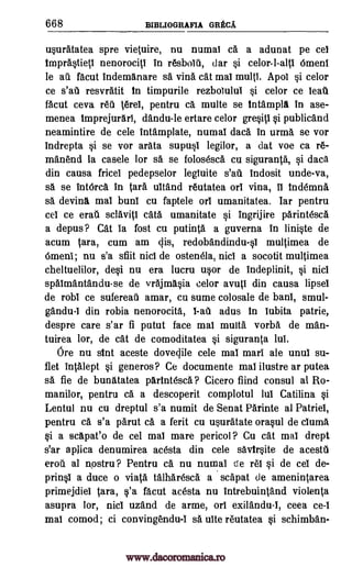 668 BIBLIOGRAFIA GREC.A.
usuratatea spre vietuire, nu numal ca a adunat pe cel
imprastieti nenorocitl in resbolti, dar si celor-l-alti Omeni
le ail facut Indemanare sa vina cat mai multi. Apol si celor
ce s'ati resvratit in timpurile rezbolului si celor ce leau
facut ceva reti ierel, pentru ca multe se intampla in ase-
menea Imprejurari, dandu-le ertare celor gresiti si publicand
neamintire de cele intamplate, numal data in urma se vor
indrepta si se vor arata supusI legilor, a dat voe ca re-
manend la casele lor sa se folosesca cu siguranta, si data
din causa fricel pedepselor legiuite s'ati indosit unde-va,
sa se intOrca in Cara ultand reutatea orl vina, ii indemna
sa devina mai bunt cu faptele orl umanitatea. Iar pentru
cel ce era sclaviti cata umanitate si ingrijire parintesca
a depus ? Cat la fost cu putinta a guverna in liniste de
acum tara, cum am cjis, redobandindu-s1 multimea de
Omeni; nu s'a sfiit nici de ostenela, nici a socotit multimea
cheltuelilor, desi nu era lucru usor de indeplinit, si nici
spaimantandu-se de vrajmasia celor avuti din causa lipsel
de robl ce sufereail amar, cu sume colosale de banl, smul-
gandu-i din robia nenorocita, adus in lubita patrie,
despre care s'ar fi putut face mai multa vorba de man-
tuirea lor, de cat de comoditatea si siguranta lui.
Ore nu sint aceste dovegile cele mai marl ale unul su-
flet intalept si generos? Ce documente mai ilustre ar putea
sa, fie de bunatatea parIntesca ? Cicero find consul at Ro-
manilor, pentru ca a descoperit complotul Jul Catilina si
Lentul nu cu dreptul s'a numit de Senat Parinte al Patriel,
pentru ca s'a parut ca a ferit cu usuratate orasul de cluma
si a scapat'o de cel mai mare pericol ? Cu cat mai drept
s'ar aplica denumirea acesta din cele savirsite de acesta
erod al n,ostru ? Pentru ca nu numal de rei si de cel de-
prinsi a duce o viata talharesca a scapat de amenintarea
primejdiei Sara, s'a facut acesta nu intrebuintand violenta
asupra lor, nici uzand de arme, on exilandu-1, ceea ce-i
mai comod; ci convingendu-i sa uite reutatea si schimban-
l-ail
www.dacoromanica.ro
 