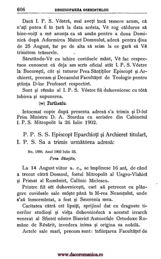 606 DESGROPAREA OSEMINTELOR
Daca I. P. S. V6stra, mai aveti Inca temere acum, ca
n'atI putea fi in Cara la data acesta, Ve rog calduros sä
bine-voiti a me anunta ca sa" aman pentru a doua Dumi-
nica dupa Adormirea Maicei Domnului, adeca pentru c,liva
de 25 August, lar pe de alta sa scim la ce gara sa Ve
trimitem trasurele. .
Sarutandu-Ve cu lubire cuviosele mans, Ve fac respec-
tuos cunoscut ca deja am scris oficial atat I. P. S. Vostre
la Bucuresti, cat si tuturor Prea Santitilor Episcopi si Ar-
chierei, precum si Decanului Facultatei de Teologie pentru
stiinta D-lor Profesorl respectivl.
Sunt si reman al I. P. S. V6stre flu duhovnicesc cu tOta
lubirea si supunerea.
(ss) Partheniu.
Intocmai copie dupa presenta adresa s'a trimis si D -lul
Prim Ministru D. A. Sturdza cu scris6re din Cabinetul
I. P. S. Mitropolit la 26 Iulie 1902.
P. P. S. S. Episcopi Eparchioti §i Archierel titularl,
I. P. S. Sa a trimis urmatOrea adresa:
No. 1886. Anul 1902 Iulie 23.
Prea Stintite,
La 14 August viitor a. c., se implinesc 16 anl, de cand
a trecut card Domnul, fostul Mitropolit al Ungro-Vlahiei
si Primat al Romaniei, Callinic Miclescu.
Printre fiii sei duhovnicestI, cari ail petrecut cu plan-
gere cuviosele sale moste pang In M-rea Neamtului, unde
s'ail Inmormintat, a fost si Smerenia mea.
Caritatea catra cel lipsiti, sprijinul dat cu dragoste ti-
nerilor studiosi si vieta duhovnicesca a acestul ierarch
venerat al Sfintei nostre Biserici Autocefale Ortodoxe Ro-
mane de Resarit, invedera inima si origina sa nobila.
Actele sale marl, precum sunt : Infiintarea Facultatei de
www.dacoromanica.ro
 