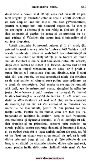BIBLIOGRAFIA GRECA 669
du-se spre a deveni mai blancll, ceea ce-I cu mult de pre-
ferat singelul si exildrilor celor rei spre a curati societatea,
cu care chip se face mal mic si mat slab guvernamintul,
pentru ca ajunge mal mic numerul supusilor. Ba Inca si
pe cel fugitl la chemat si pe eel robitl la slobozit si la a-
dus pe pdmintul patriel; de aceea sa se numesca nu nu-
ma! parinte al Valahiel, dar acum Inca si tntemeitor al el
cu tOta dreptatea.
Acesta denumire I-o procura puterea $i in alt mod; clic,
privind la acest oras ce este in fruntea a Vita Valahia. Cacl
acesta inainte de declararea resboiului era infrumusetat cu
multime de cladirl (edificil) marete si se bucura de multe
mil de locuitorl si era cel mai bine asezat tntre tote orasele,
dupa care acestea se judeca a fi fericite. Acesta atat de 1.01
a suferit in timpul rezbolulul, in cat data l'ar fi privit a-
tune! din eel ce-I cunosteau bine mai dinainte, n'ar fi stiut
nici sa-I dea numele, ne mal presentancl nimic din fericirea
sa de mai nainte, ci ruine si prea putine case ordinare, ca
o urma de recunOstere. Decl acesta ce era asa de renumit
alta data, asa de neinsemnat acum, ajungend la atata in-
josire; bine-facerea Eroulul nostru l'a tnviosat, l'a inaltat
la atata frumuseta si la ast-fel de fericire, in cat acum s'a
dedat la atata stralucire ca mal nu-I chip sa fie cunoscut
de cine-va, asa ca mai ca s'ar cuveni sa se fericesca ne-
norocirile de mai 'nainte, pentru ca din pricina for s'a
inaltat atata. Pentru ca nu numal, cum am fost clis, l'a
Impodobit cu multime de locuitorl, ceea ce este frumuseta
cea mal bun& si siguranta orasului, ci l'a si immultit cu edi-
ficil frumOse si cu prisosinta., escesive prin maretie, cu
strade publice pentru siguranta, deodata si frumuseta facute,
si cu podurl peste rid a legat ambele malurl ale ape!, ast-fel
ca l'a facut un singur oras si cu puturl de apa, sa le yell
dintre cele mal bune si mal dare si fOrte placute de ale
bea, si cu cladirl de dusrnele marete, dintre cele mal reel,
acum pentru intala data, prin cheltuell f6rte marl s'a in-
www.dacoromanica.ro
 