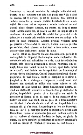 670 BIBLIOGRAFIA GRECA
frumusetat cu lucrurl vrednice de maretia sufletulul sett
Pentru ce asl enumera una cate una pe fie-care ? Nu -i plina
de acestea ort -ce scriere, si orl-ce poesie? N'a ostenit si
limbele oratorilor si muzele poetilor insirandu-le cu admi-
ratie ? De accea mi se impune a scurta cuvintul ne mai
clicend nimic despre acestea, nu pentru ca le-as fi tratat
dupa insemnatatea lor, ci pentru ca sint cu neputinta a se
desfasura t6te acele lucrarl. De alt-fel iml pare ca-I si de
prisos.de a descrie prin cuvinte acelora ce-s cu pull* a le
privi cu ochii frumuseta. Acestea prestaU vederei; atrag
pe privitor fascineza la vedere, 11 duce la extaz si chiar
pe vorbitor, data cine-va ar indrazni a face acesta, dove-
deste evident slabaclune, Invins de fapte.
Vorba spune ca paserea Finicul ducendu-se in periOde de
ant regulate la Iliopol si facendu-si un cuib combustibil din
aromatele cele mat mirositOre se arde, apol incaldindu-i-se
cenusa prin puterea zoogonica a, sOrelut reinviaza din ce-
nusa, luand mat intalti forma de vierme, apol lards forma
ce a avut'o mai inainte se invesminteza cu frumuseta si
devine tinera din batrina. Orasul Bucurestii suferind din im-
prejurarile de mat inainte multe si cumplite si la sfirsit a-
jungend si la o distrugere complecta, lasta-c11 mult mat
frumos, mai stralucit se ridica din chiar ruinele et prin
multimea de bine- facerl ale Stelei Stralucitului nostru, ve-
nind cu stralucita stralucire la bine-facetor si cadendu-I la
piclOre, Impodobita, pentru ca a inavutit'o cu ast-fel de
protector si Domn, si ce alt este el de nu fundator si pa-
rinte ? Cu mult mat mult, mi se .pare ca a infrumusetat'o
de cat daca i s'ar da de catra el sa se impodobesca cu
numole set% si s'ar numi Alexandropol In loc de Bucurest1;
ceea ce i-ar fi si mai usor si ar fi cu cuvint f6rte drept, daca
Domnitorul nostru ar administra tiara mai mult cu faptele de
cat cu vorbele, si devenind fundator de fapte, tar gloria de
nume, ca ceva nesuferit si copilaresc si tnjositor aruncand'o
a voit ca orasul sa remand cu numirea de mat inainte.
sti l
www.dacoromanica.ro
 