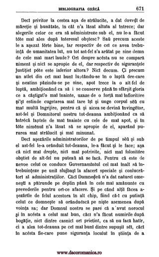 BIBL1OGRAFIA GRECA 671
Deci privitor la cestea asa de stralucite, a dat dovecli de
maretie si bunatate, in cat n'a lasat altula at intrece; dar
alegerile celor ce era sa administreze sub el, nu le-a facut
tOte mai ales dupa interesul obstesc ? Sati precum aceste
le a asezat forte bine, tar respectiv de cel ce avea trebu-
inta de umanitatea lul, nu tot ast-fel s'a aratat pe sine demn
de cele mat marl laude ? Ort despre acesta nu se compara
niment si nici se apropie de el, dar respectiv de sigurantele
justitiel 'Ate este inferior altora? Niel decum. ci precum
un atlet din cel mat bunt luptandu-se in o lupta Orecare
si neatins pazindu-se pe sine, apol trece la o alt-fel de
lupta, ambitionand ca sa i se conserve pans in sfarsit gloria
ce a castigat'o mat inainte, uzaze de o forta mat InfloritOre
si's1 estinde cugetarea mat tare 1st si unge corpul sea cu
mat multa ingrijire, pentru ca si aicea se devina invingetor,
ast-fel si Domnitorul nostru tot-deauna ambitionand ca sa
intreca faptele de mai inainte cu cele de mat apot, si in
tOte nimenui n'a lasat sa se apropie de el, aparand pu-
rurea mat stralucit si mai minunat.
Deci asezarile administratorilor de pe timpul sea si sub
el ast-fel le-a oranduit tot-deauna, le-a. facut si le face; asa
ca nici mat drepte, nici mat potrivite, nici mat folositOre
obstiel de alt-fel nu puteati sa se faca. Pentru ca este de
nevoe celut ce conduce Guvernamintul cel mat inalt sa in-
trebuinteze pe unit slujbast la afacerl speciale si conlucra-
tort at administratiilor. Caci Dumnecleii n'a dat naturel ome-
nesti a patrunde pe deplin pan& in cele mai amanunte cu
prevederile pentru orl-ce afacere. i pe cand altii facea a-
sezarlle de felul acestora in alt chip, fiind cA-I cu putinta
celul ce domneste s& oranduesca pe niste asemenea dupa
vointa sa; dar Domnul nostru se pare a a avut norocul
Si in acesta a celui mat bun, cad n'a facut numirile dupa
boggle, nici dintre casnici on prietini, ca sa nu faca hatir,
ci a ales tot-deauna pe cel mat bunt dintre supusil s61, cad
In acesta fie-care pune siguranta loculul in stiinta de a
www.dacoromanica.ro
 
