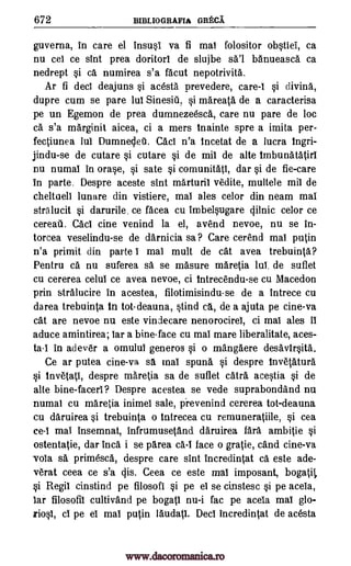 672 BIBLIOGRAFIA GRECA.'
guverna, in care el insusi va fi mai folositor obstiel, ca
nu cei ce sint prea doritorl de slujbe sa'l banueasca ca
nedrept si ca numirea s'a facut nepotrivita..
Ar fi deci deajuns si acesta prevedere, care-I si divina,
dupre cum se pare lul Sinesiu, si mareata de a caracterisa
pe un Egemon de prea dumnezeesca, care nu pare de loc
ca s'a marginit aicea, ci a mers tnainte spre a imita per-
fectiunea lui Dumnedeti. Cad n'a tncetat de a lucra Ingri-
jindu-se de cutare si cutare si de mil de alte Imbunatatirl
nu numai in orase, si sate si comunitati, dar si de fie-care
in parte. Despre aceste sint marturii 'Wile, multele mil de
cheltueli lunare din vistiere, mai ales celor din neam mai
stralucit si darurile. ce facea cu imbelsugare dilnic celor ce
cereati. Cad tine venind la el, avend nevoe, nu se in-
torcea veselindu-se de darnicia sa? Care cerend mai putin
n'a primit din parte I mai mult de cat avea trebuinta?
Pentru ca nu suferea sa se masure maretia la de suflet
cu cererea celul ce avea nevoe, ci tntrecendu-se cu Macedon
prin stralucire in acestea, filotimisindu-se de a intrece cu
darea trebuinta In tot-deauna, stind ca., de a ajuta pe cine-va
cat are nevoe nu este vindecare nenorocirei, ci mai ales it
aduce amintirea; Tar a bine-face cu mai mare liberalitate, aces-
ta-I in adever a omulul generos si o mangaere desavtrsita.
Ce ar putea cine-va sa mai spuna si despre Invetatura
si invetati, despre maretia sa de suflet catra acestea si de
alte bine- facerl? Despre acestea se vede suprabondand nu
numai cu maretia inimel sale, prevenind cererea tot-deauna
cu daruirea si trebuinta o intrecea cu remuneratiile, si cea
ce-I mai insemnat, infrumusetand daruirea Cara ambitie si
ostentatie, dar Inca i se 'Area ca-I face o grade, cand cine-va
vola sa primesca, despre care sint incredintat ca este ade-
verat ceea ce s'a cps. Ceea ce este mai imposant, bogatil,
si Regil cinstind pe filosofI si pe el se cinstesc si pe aceia,
lar filosofib cultiv'a.nd pe bogatl nu-i fac pe aceia mai
ci pe el mai putin laudati. Deci incredintat de acesta
glo-
riosT,
www.dacoromanica.ro
 