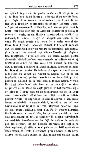 EIBLIOGRAFIA GRECA 673
nu astepta lingusirea din partea acelora cat de putin, ci
el se duce la el, le da daruri si-1 primeste si cu cuvinte bune
si cu fapte. Prin urmare nu vel vedea aicea turme de ,:ul-
tivatorl aI muselor, ci stralucit! cu onoruri de catra Domn,
sail pe cel ce esceleza in filosofie, sail servesc prin cuvinte
Cerul, sail sint discipuli a! Calliope! (cantaretiI) si dedatl la
retorie si pcesie, in cat fiind-ca arta-i produce servitor! cu
judecata, !ar minte-1 sileste se invesminteze idela cu cu-
vinte. Pe Tanga, acesta apol este de a vedea umanitatea
Domnitorulul pentru ast -fel de barbatl, tot! de pretutindenea
cari se distingeati in orl-ce ramura de instructie aid alergail
§i a devenit usor orasul ospitalitatea Muselor si refugiii a
tOta invetatura. Nu pe nedreptul se lauda August pentru
dispositia catra filosofie si recompensele umanitare catra tot!
invetatil de orl-ce fel. Dar acela avea asociat pe Maecena,
caruIa facendu-I placere a ajuns multora folositor cu ban!.
Iar Domnitorul nostru fac'endu-se el singur pe sine Maecena
a intrecut nu numal pe August in acesta, dar si pe tot!
imperatii admirat1 pentru umanitatea for in acesta, privire,
pentru-ca plecand de la ma! mic, a faptuit acesta virtute.
Dar data celor buni este bun, nu se pOte Vice de aicea
ca pe cei re! la lasat sa, caste gura si se batjocoresca legile
orl tine ar fi vrut, ceea ce se intampla se vedem la Dom -
nitori manifestand slabiciune de suflet de cat umanitate
pentru virtute; ci cuprindea in sine in adever o asa ames-
tecare admirabila de aceste virtutl, in cat el era cel ma!
bine-voitor celor bun! si cel mai infricosat celor re!, apol
cel ma! acurat palitor al dreptulul. Pe de oparte impartea
fie-caruia ceea ce era al seil; tar pe de alta celul bun mai
ales intrecendu-1 in bite, si respectiv de acestia suprabonda
cu vrednicia bine-facerilor, Tar fata de acela nu le substra-
gea din drepturl, Tar din pedepsa provenita din leg! le ri-
dica asprimea, si atata numal pedepsa ca batandu-1 sa se
inteleptasca, lar restul 11 suspenda prin umanitate. De aceea
asupra lul nu avea cuvint sa Vica nimic cel ostndit ca nu
www.dacoromanica.ro
 