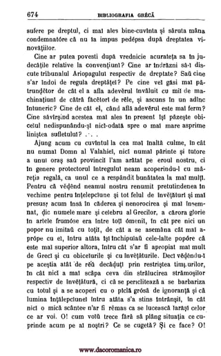 674 B1BLIOGRAFIA GRECA
sufere pe dreptul, ci mai ales bine-cuvinta si saruta mama
condemnatOre ca nu is impus pedepsa dupa dreptatea vi-
novatiilor.
Cine ar putea povesti dupa vrednicie acurateta sa in ju-
decatile relative la conventiunl ? Cine ar indrazni sa-I dis-
cute tribunalul Ariopagulul respectiv de dreptate? Sail cine
s'ar indoi de regula dreptatel? Pe eine vel gasi mai pa-
truncletor de cat el a afla adeverul invaluit cu mii de ma-
chinatiuni de catra facetorl de rele, si ascuns in un adinc
intuneric? Cine de cat el, cand afla adeverul este mai ferm ?
Cine savirsind acestea mai ales In present isi pazeste obi-
celul nedispunandu-sl nici -odata spre o mal mare asprime
linistea sufletului? . . .
Ajung acum cu cuvintul la cea mai inalta culme, in cat
nu numal Domn al Valahiei, nici numal parinte si tutore
a unui oras sail provincil l'am aratat pe eroul nostru, ci
in genere protectorul intregului neam acoperindu-1 cu ma-
relia regala, ca unul ce a respandit bunatatea la mai multi.
Pentru ca veciend neamul nostru renumit pretutindenea in
vechime pentru intelepciune si tot felul de invetaturi si mai
presusf acum insa in caderea si nenorocirea si mal irre,em-
nat, chic numele mare si celebru at Grecilor, a carora glorie
in artele frumOse era intre tots Omenii, in cat pre nici un
popor nu imitati cu to0, de cat a se asemana cat mai a-
prOpe cu el, intru atata is1 inchipuiau cele-lalte popOre ca
este mai superior altora, intru cat s'ar fi apropiat mal mult
de Greci si cu obiceiurile si cu invetaturile. Deci veciendu-I
pe acestia atat 'de rell decacluti prin restristea
In cat nici a mal scapa ceva din stralucirea stramosilor
respectiv de invetatura, ci ca se pencliteaza a se barbariza
cu totul si a se acoperi cu o Oda grOsa de ignoranta si ca
lumina intalepciuneI intru atata s'a stins intransil, in cat
nici o mica scantee n'ar fi remas ca se luceasca larasl celor
ce ar voi. 0! cum voiii trece fara sa plang situatia ce cu-
prinde acum pe al nostri? Ce se cugeta? i ce face? 0!
timturilor,
www.dacoromanica.ro
 