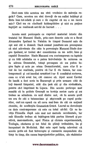 676 BIBLIOGRAFIA GREC.A
Deci cum tote acestea nu snit vrednice de maretia re-
gall ? Cum, acestea nu sint dovecli de un suflet intalept si
forte bun tot-odata si care e de cugetat ca nu e un lucru
mic? Caci nu cu cheltueli intamplatOre si nici cu putine
ingrijiri se realisaza ast-fel de lucruri . . .
Aceste sunt pericopele ce cuprind material istoric din
tratatul lui Manassi Iliade, prin care descrie cele ce a facut
Alexandru Ipsilant in . Valahia in timpul Domniel sale de
opt anl cat a domnit. Daca numal jumetate am presupune
ca, sint adeverate din cate le povesteste Manassi Iliade des-
pre Ipsilant, ar trebui s1-1 consideram ca un achy, bun si
capabil Domnitor. Iliade Manassi era contemporan cu faptele
si cu tOta adulatia ce o putea intrebuinta in scrierea sa
la adresa Domnului, totusi presupun ca nu putea in-
sira fapte si acte pe soma Domnitorulul, care n'ar fi a-
vut de loc realitate, pentru ca l'ar fi ris lumea, bar con-
temporanil si ceb imediat urmatori i-ar fi combatut scrierea,
ceea ce n'ail avut loc, cat cunosc ell. Apol acest Cuvint
de lauds a fost scris in Bucuresti si prin urmare citit de
tots Omenii timpului, atat din Cara cat si din streinatate,
pentru ca-1 imprimat in Lipsca. Din aceste pericope mai
results ca in scOlele Grecesti se invata serios carte si nu
trebue se admitem. ca unit dintre not, ca in aceste scoll
nu era de cat o intunecime si zapaceall pe capul scola-
rilor, cars nu eseati cu alt ceva mai bun de cat cu notiuni
ciuntite, de nesfarsita Gramatica Grecg. Lucrul se dovedeste
cu date contemporane ca este cu totul alt-fel: Ca se In-
vata Filosofia dupa cele mai not metode occidentale, tar
sub filosofie trebue sa intalegem tOta partea literara si po-
sitivA, matematicele, apol Fisica si chimia experimentala,
Teologia, cantarea si tot felul de stiinti trebuitOre, ba si
inceputuri de Medicina. Mal este apol laras adeverat ca,
aceste scOle au fost intrerupte si cursurile suspendate din
timp in timp, din causa imprejurarilor politice, ale razbOelor
www.dacoromanica.ro
 