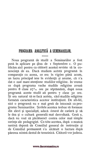 PROGRAMA ANALITICA A SEMINARIILOR,
Noua programa de studii a Seminariilor A fost
pusa in aplicare pe cliva de i Septembre c. 0 pu-
blicam aici pentru ca cititoril acestei reviste sa is cu-
noscinta de ea. Daca studiem acesta programa in
comparatie cu aceea, ce era in vigore pang acum,
un lucru principal iese in evidenta i anume, Ca s'a
dat o mai mare atentiune studiilor religiose. In vreme
ce dupa programa veche studiile religiose aveau
pentru 8 clase 27'12 ore pe septamana, dupa noua
programa aceste studii ail pentru 7 clase 32 ore.
Si era natural sa se faca acesta, caci studiile religiOse
formeza caracteristica acestor institutiuni. De alt-fel,
nici o programa nu e mai grew de intocmit ca pro-
grama Seminariilor. Scolele acestea trebue sa formeze
din elevi §i speciali§ti, adeca" Omeni de cariera §i sä
le dea §i o cultura generala mai desvoltata. Greu e,
daca nu vrei sä pacatuesci contra celor mai simple
cerinte ale pedagogiei. Cu tote acestea, dupa o munca
seriOsa depusa de Consiliul general de instructie si
de Consiliul permanent s'a alcatuit o lucrare dupa
parerea nostra destul de temeinica. Cititoril vor judeca.
www.dacoromanica.ro
 