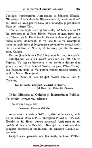 MITROPOLITULUI CALINIC MICLESCU 607
Teologie, recuncisterea Autocefaliel si Sfintirea SfIntului
Mir pentru !nth la data In Biserica nostra, arata zelul sal
cel mare ce avea pentru Casa lul Dumnecleil si propasirea
Scumpel ncistre Teri.
Tote aceste fapte marl si laudabile, me Inc Minna sa Ve
fac cunoscut si 1) Prea Sfintiel Vostre al meil frate lubit
In Chistos, ca. In Duminica Intaia sail a doua dupa Ador-
mirea Maicel Domnulul, se va face In M-rea Neamtulul,
parastas archieresc si desgroparea osemintelor acestui vred-
nic de amintire, al Nostru, al tuturor, parinte duhovni-
cesc, Callinic.
Despre qiva definitive VetI fi Instiintat la timp, telegrafic.
Imbratisindu-Ve si cu acesta ocasiune cu Vita lubirea
fratesca, Ve rog sa bine-void a me Instiinta despre cliva
si ora sosirel, Prea Sfintiel Vostre, in gara Petra-Neamtu
sail Pascani, unde sa Ve putem trimite trasura pentru a
veni la M-rea NeamtuluI.
Sunt si reman al Prea Sfintiel Vostre lubitor frate in
Christos.
(as) Partheniu Mitropolit Moldova ei Sucevei.
ef Canc. (as) Econ. qt. _Tones=
D-lui Ministru al Cultelor si Instructiuuel Publice,
s'a trimis urmatOrea adresa :
No. 1973 in 3 August 1902.
Domnulal Ministru Cultelor,
Avem onore a inainta D-Vostre, alaturat de acOsta, copie
de pe adresa catra I. P. S. Mitropolit Primat si P.P. S.S.
Membri al Sf. Sinod, pentru parastasul Archieresc ce am
hotarlt sa facem la S-ta M-re Neamtul cu ocasiunea des-
gropareI osemintelor vredniculul de amintire Callinic Mi-
tropolitul.
Despre acest parastas am instiintat, pe D-nil. Prefecti
www.dacoromanica.ro
 