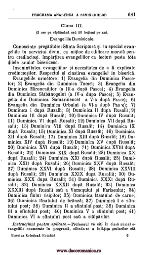 PROGRAMA ANALITICA A SBMINARIILOR 681
Clasa III.
(2 ore pe septArnana sail 60 lectiunl pe an).
Evangeliile Duminicale.
Cunoscinte pregatitOre: Sfinta Scripture si in special evan-
geliile in serviciul divin, ca mijloc de edificare morale pen-
tru credinclosi. Impartirea evangeliilor ca lecturl peste tote
clilele anului bisericesc.
Insemndtatea evangeliilor si necesitatea de a fi explicate
credinclosilor. Respectul si cinstirea evangeliel in biserica.
Evangeliile urratOre: 1) Evangelia din Duminica Pasce-
lor ; 2) Evangelia din Duminica Tomei; 3) Evangelia din
Duminica Mironositilor (a III-a dupd Pasce); 4) Evangelia
din Duminica Slabanogului (a IV-a dupa Pasce); 5) Evan-
gelia din Duminica Samarinencel a V-a dupa Pasce); 6)
Evangelia din Duminica Orbulul (a VI-a (lupd Pas .e); 7)
Duminica I dupa Rusalii; 8) Duminica II dupg. Rusalii; 9)
Duminica III dupa Rusalii; 10) Duminica IV dupa Rusalii ;
11) Duminica VI dupd Rusalii ; 12) Duminica VII dupd Ru-
salii; 13) Duminica VIII dupa. Rusalii; 14) Duminica IX
dupa Rusalii; 15) Duminica XI dupa Rusalii; 16) Duminica
XII dupa Rusalii; 17) Duminica XIII dupa Rusalii; 18) Du-
minica XIV dupd Rusalii; 19) Duminica XV dupd. Rusalii;
20) Duminica XVI dupa Rusalii; 21) Duminica XVIII dupit
Rusalii ; 22) Duminica XIX dupa Rusalii; 23) Duminica XX
dupa Rusalii; 24) Duminica XXI dupa Rusalii; 25) Dumi-
nica XXII dupa Rusalii; 26) Duminica XXV dupg. Rusalii;
27) Duminica XXVI dupd Rusalii; 28) Duminica XXVIII
dupa Rusalii; 29) Duminica XXIX dupd. Rusaliil; 30) Du-
minica XXX dup. Rusalii; 31) Duminica XXXI dupa Ru-
salii; 32) Duminica XXXII dupa Rusalii; 33) Duminica
XXXIII dupa Rusalii sail a Vamesului si Fariseulul; 34)
Duminica fiului risipitor; 35) Duminica Idsatului de came;
36) Duminica /asatului de bran* 37) Duminica I a sfin-
tului post; 38) Duminica II a sfintului post; 39) Duminica
III a sfintului post; 40) Duminica V a sfintului post; 41)
Duminica VI a sfintului post sail a stalparilor.
Instructiunl pentru aplicare. Profesorul va citi in class numaI e-
vangeliile enumerate in programa, silindu-se a infaiiqa qcolarilor cat
Biserica Ortodox Romina. 6
www.dacoromanica.ro
 