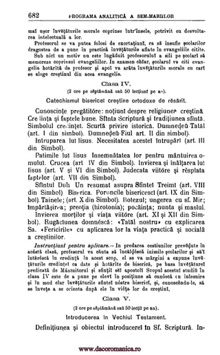 682 tROGRAMA ANALITICA A SEMIMARIILOR
mai umr invIIVAturile morale coprinse intrinsele, potrivit en desvolta-
rea intelectualii a lor.
Profesorul se va putea folosi de exortatiunl, ca sa insufle ,colarilor
dragostea de a pune in practice invKaturile effete in evangeliile citite.
Sub nisi un motiv nu este ingeduit profesoruluI a sili pe scolari sa
memoreze coprinsul evangeliilor. In examen chlar, qcolarul va citi evan-
gelia hotaritil de profesor F;li apoi va ariita inv6Viturile morale cu earl
se alege crestinul din acea evangelie.
Clasa IV.
(2 ore pe septanAnd. sad 50 leetiunl pe at').
Catechismul bisericeT crestine ortodoxe de resarit.
Cunoscinte pregatitOre: notiunt despre religiunea crestina
Cre linta si faptele bune. Sftnta Scripture si traditiunea sfinta.
Simbolul credintei. Scurta privire istorica. Duninecleil-Tatal
(art. I din shnbol). Dumnedeti-Fiul art. II din simbol).
Intruparea lul lisus. Necesitatea acestel intrupari (art. Ill
din Simbol).
Patimile lul lisus Insemnatatea for pentru mantuirea o-
mulut. Crucea (art IV din Simbol). Invierea si inaltarea lul
lisus (art. V si VI din Simbol). Judecata viitOre si resplata
faptelor (art. VII din Simbol).
Sfintul Duh Un resumat asupra Sfintel Treiml (art. VIII
din Simbol) Biserica. Poruncile bisericesci (art. IX din Sim-
bol). Tainele; (art. X din Simbol). Botezul; ungerea cu sf. Mir;
tmpartasirea; preotia (hirotonia); pocainta; nunta si maslul.
Invierea mortilor si viata viitOre (art. XI si XII din Sim-
bol). Rugaciunea doinnesca : gTatal nostril) cu explicarea
Sa. «Fericirile) cu aplicarea lor la viata practice §i social&
a crestinilor.
Instracfiuni pentru aplicare. In predarea cestiunilor prevedute in
acesta clash, profesorul va chuta sa incallesce inimile scolarilor si se21
intaresca in credin0 In acest mop, el se va margini a expune inv6-
taturile credintel ca date si hotarite de bisericii, pe basa inv6taturei
predicate de Mdntuitorul i sfintii sal apostoll Scopul acestul studiii in
clasa IV este de a pune pe elevi in positiune sa cunosca to inlesnire
si in mod clar invetaturile sfintel nostre bisericl, i, cunoscendu-le, sa
se invete a se orienta dnpa ele in vista for de creqtinl.
Clasa V.
(2 ore pe Aptamand sad 50 lectil pe an).
introducerea In Vechiul Testament.
Definitiunea §i obiectul introducerel in Sf. Scripture. In-
www.dacoromanica.ro
 