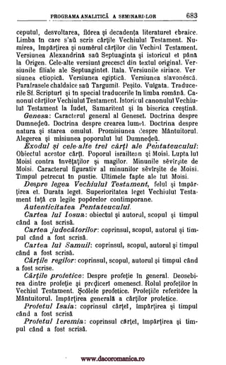 PROGRAMA ANALITICA A SEMINARI I LOR 683
ceputul, desvoltarea, flOrea si decadenta literature' ebraice.
Limba In care s'ail scris cartile Vechiulul Testament. Nu-
mirea, impartirea si numerul cartilor din Vechiul Testament.
Versiunea Alexandrine sad Septuaginta si istoricul el pana.
la Origen. Cele-alte versiuni grecesci din textul original. Ver-
siunile filiale ale Septuagintel. Hata. Versiunile siriace. Ver
siunea etiopica. Versiunea egiptica. Versiunea slavonesca.
Parafrasele chaldaice sad Targumil. Pesito. Vulgata. Traduce-
rile St. Scripturi si in special traducerile in limba romans. Ca-
nonul cartilor Vechiului Testament. Istoricul canonulul Vechiu-
lui Testament la Iudel, Samaritenl si in biserica crestina.
Genesa: Caracterul general al Genesel. Doctrina despre
Dumnecleir. Doctrina despre crearea lumet. Doctrina despre
natura si starea omulul. Promisiunea despre Mantuitorul.
Alegerea si misiunea poporulul lul Dumnecleil.
Exodul si cele -alte trel carp ale Pentateuculul:
Obiectul acestor carts. Poporul israiltean si Moisi. Lupta lul
Moisi contra inv6tatilor si magilor. Minunile sevirAe de
Moisi. Caracterul figurativ al minunilor sevirsite de Moisi.
Timpul petrecut in pustie. Ultimele fapte ale lul Moisi.
Despre legea Vechiului Testament, fehil si impar-
tirea ei. Durata legel. Superioritatea legel Vechiulul Testa-
ment fats cu legile popOrelor contimporane.
Autenticitatea Pentateuculul.
Cartea Jul Iosua: obiectul si autorul, scopul si timpul
cand a fost scrisa.
Cartea judeca torilor: coprinsul, scopul, autorul si tim-
pul cand a fost scrisa.
Cartea Jul Samuil: coprinsul, scopul, autorul si timpul
cand a fost scrisa.
Carrile regilor: coprinsul, scopul, autorul si timpul cand
a fost scrise.
Carpi° profetice: Despre profetie in general. Deosebi-
rea dintre profetie si preclicerl omenesci. Rolul profetilor in
Vechiul Testament. cOlele profetice. Profetiile referitOre la
Mantuitorul. Impartirea generala a cartilor profetice.
Profetul Isaia: coprinsul cartel, impartirea si timpul
cand a fost scrisa
Profetul leremia: coprinsul cartel, impartirea si tim-
pul cand a fost scrisa.
www.dacoromanica.ro
 