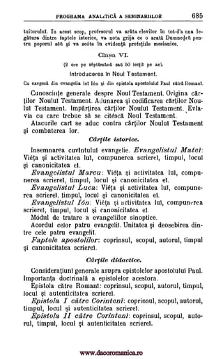 PROGRAMA ANALITICA A SEMINAMILOR 685
tnitorului. In acest stop, profesornl va arata elevilor in tot-d'a nna le-
e:tura dintre faptele istorice, va nota grija ce o arata Dumnedeti pen-
tru poporul s6ii i va scote in evidenVa profqiile mesianice.
Clasa VI.
(2 ore pe s6ptInia,n6. sad 50 lectil pe an).
lntroducerea In Noul Testament.
Cu exegeses din evangelia lul Ion si din epistola apostolulul Paul caul Romani.
Cunoscinte generale despre Noul Testament. Origina car-
tilor Noulul Testament. Adunarea si codificarea cartilor Nou-
lui Testament. ImpArtirea cartilor Noului Testament. Evla-
via cu care trebue sa se citescg. Noul Testament.
Atacurile carl se aduc contra cartilor Noulul Testament
si combaterea lor.
Carrile istorice.
Insemnarea cuvintului evangelie. Evangelistul Matei:
Vieta si activitatea lab, compunerea scrierei, timpul, locul
si canonicitatea el.
Evangelistul Marcu: Vieta si activitatea lui, compu-
nerea scrierel, timpul, locul si canonicitatea el.
Evangelistul Luca: Vieta si activitatea IA compune-
rea scrierei, timpul, locul si canonicitatea el.
Evangelistul Ion: Vieta si activitatea lul, compunerea
scrierel, timpul, locul si canonicitatea el.
Abdul de tratare a evangeliilor sinoptice.
Acordul celor patru evangelic. Unitatea si deosebirea din-
tre cele patru evangelil.
Faptele apostolilor: coprinsul, scopul, autorul, timpul
si canonicitatea scrierel.
Cartile didactice.
ConsideratiunI generale asupra epistolelor apostolului Paul.
Importanta doctrinala a epistolelor acestora.
Epistola dare Romani: coprinsul, scopul, autorul, timpul,
locul si autenticitatea scrierei.
Epistola I catre Corinteni: coprinsul, scopul, autorul,
timpul, locul si autenticitatea scrierei.
Epistola H catre Corinteni: coprinsul, scopul, auto-
rul, timpul, locul si autenticitatea scrierei.
www.dacoromanica.ro
 