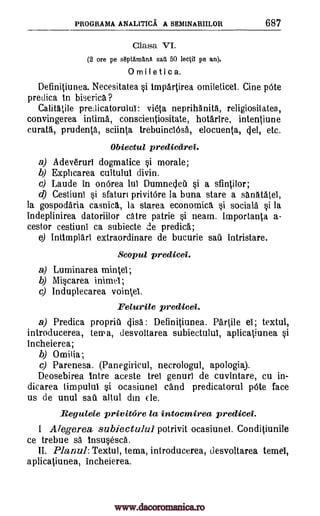PROGRAMA ANALITICA A SEMINARIILOR 687
Clasa VI.
(2 ore pe septgm1nA sail 50 lectiT pe an).
0 M iletica.
Definitiunea. Necesitatea §i impartirea omileticel. Cine pOte
predica to biserica ?
Calitatile pre,licatorului: vieta neprihAnita, religiositatea,
convingerea intima, conscientiositate, hotarire, intentiune
curata, prudenta, sciinta trebuinciOsa, elocuenta, cjel, etc.
Obiectul predicarei.
a) Adev6ruri dogmatice i morale;
b) Explicarea cultului divin.
c) Laude in onOrea lul Dumnedeil §i a sfintilor;
d) Cestiuni §i sfaturi privitOre la buna stare a sanatatei,
la gospodaria casnica, la starea economics §i sociala §i la
indeplinirea datoriilor catre patrie §i neam. Importanta a-
cestor cestiuni ca subiecte de predica;
e) Intimplari extraordinare de bucurie sail intristare.
Scopul predicei.
a) Luminarea mintei;
b) Miscarea inimel;
c) Induplecarea vointel.
Eelurile predicei.
a) Predica propriil disc : Definitiunea. Partite el; textul,
introducerea, terra, desvoltarea subiectulul, aplicatiunea i
incheierea;
b) Omilia;
c) Parenesa. (Panegiricul, necrologul, apologia).
Deosebirea titre aceste trei genurl de cuvintare, cu in-
dicarea timpulul i ocasiunel cand predicatorul pOte face
us de unul sail altul din (le.
Regulele privitore la intocmirea predicei.
1 Alegerea subiectulul potrivit ocasiunel. Conditiunile
ce trebue sa insu§esca.
II. Planul: Textul, tema, introducerea, desvoltarea temel,
aplicatiunea, incheierea.
www.dacoromanica.ro
 
