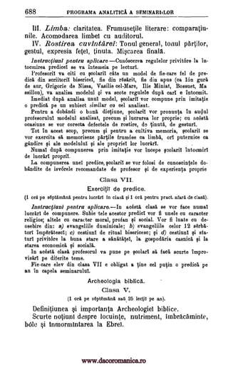 688 PROGRAMA ANALITICA A SEMINARIILOR
III. Limbs: claritatea. Frumusetile literare: comparatiu-
nile. Acomodarea limbei cu auditorul.
1V. Rostirea, cuvintarel: Tonul general, tonul partilor,
gestul, expresia fetel, tinuta. Miscarea finala.
lnstruefiuni pentru aplicare CunOseerea regulelor privitOre la in-
tocmirea predicel se va intemeia pe lecturi.
Profesoril va citi cu scolarit cite un model de fie-care fel de pre-
did% din scriitoril bisericel, fie din rgsgrit, fie din apus (ca Ion gull
de aur, Grigorie de Nissa, Vasilie eel-Mare, Ilie Miniat, Bossuet, Ma
ssillon), va analisa modelul §i va scote regulele duph earl e intocmit.
Imediat dupe,' analisa unlit model, scolaril vor compune prin imitatie
o predica pe un subiect similar on eel analisat.
Pentrn a dobandi o bane', dictiune, scolarit vor pronunta in aqui
profesorulul modelul analisat, precum si ]ucrarea for proprie; cu aceste,
ocasiune se vor corecta defectele de rostire, de tinuta, de gesturi.
Tot in acest stop, precum Ili pentru a, cultiva memoria, scolaril se
vor exercita sa memoriseze partile frumbse ca limbk ort puternice ca
gandire si ale modelulut si ale propriel for lucrari. .
Numal dupa compunerea prin imitatie vor incepe seolarit intoomirt
de lucrart propri!.
La compunerea unel predice, scolarit se vor folosi de cnnoscintele do-
bandite de isvorele recomandate de profesor si de experien0 proprie
Clasa VII.
ExerciliT de predice.
(1 ore pe septamana pentru lucrarl in clas5. §i 1 era. pentru pract. afara de clas5.),
lnstrucfiuni pentru aplicare,In acesta clasa se vor face numal
luerarT de compunere. Subie 'tele acestor predict vor fi unele en caracter
religion; altele on caracter moral, profan si social. Vor fi luate cu de-
osebire din: a) evangeliile duminicale; b) evangeliile celor 12 serb6-
torl imperatesci; c) cestiuni de ritual bisericeso; qi d) cestiunl si sf a-
tug privitore la buna stare a sanatalei, la gospodaria casnice, si la
stares economice, si socialii.
In adsta else& profesorul va pune pe scolart se, fad, scurte impro-
visart pe diferite teme.
Fie-care elev din clasa VII e obligat a tine eel putin o predica pe
an in capela seminarulul.
Archeologia biblica.
Clasa V.
(1 eel pe Apt6mana. sari 25 legit pe an).
Definitiunea si importanta Archeologiel biblice.
Scurte notiunl despre locuinte, nutriment, imbracaminte,
bole si inmormintarea la Ebrei.
www.dacoromanica.ro
 