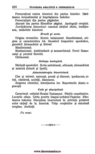 690 PROGRAMA ANALITICA A -SEMINARITLOR
Persecutiuni contra bisericel din partea Iudeilor. Dart-
marea lerusalimuluI si ImprAstiarea Iudeilor.
Persecutiuni din partea paganilor.
Atacurl din partea filosofilor pAganl. Apo logetil crestini.
Invecatura, bisericel: canonul cartilor sfinte, traditiu-
nea, simbOlele bisericel.
Eresii fi secte.
Origina eresurilor. Ereticl ludaisatori. Gnosticismul, ori-
gina si caracteristica lui. Gnosticil timpurilor apostolice,
gnosticil Alexandrini si Sirieni
Maniheismul.
Montanismul. Antitrinitaril si monarchienii. Pavel Samo-
satul si preotul Save liii.
Chiliasmul.
Sciinta teologicd.
Barbatil apostolicl. ScOla antiohiana, africana, alexandrine
si asiatica (Irineil si Ipolit).
Acliministracia bisericesc'd.
Cler si mirenl; episcopi, preotl si diaconi; ipodiaconi, ci-
tetl, cantareti, acolutl, diaconese.
Alegerea clericilor, intretinerea lor. Raporturile dintre e-
piscopl.
Cult fi disciplinci.
Caracterul cultului Nou lul Testament. Parti le constitutive.
Locurile sfinte. Certa pentru timpul serbarel Pastelor. Efec-
tuarea tainelor. Disciplina bisericesca in privinta primirel
celor cacluti de la biserica. Vieta cresfinilor si obicelurl
crestine. Aschetit
07'a urmal.
.---1,01--.
www.dacoromanica.ro
 