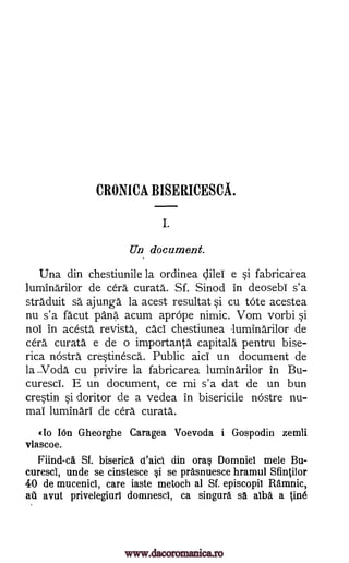 CRONICA BISERICESCA.
I.
Un document.
Una din chestiunile la ordinea dilei e si fabricarea
luminarilor de cera curata. Sf. Sinod in deosebi s'a
straduit sa ajunga la acest resultat si cu tote acestea
nu s'a facut pang acum aprope nimic. Vom vorbi si
not in acesta revista, cad chestiunea -luminarilor de
cell curata e de o importanta capitala pentru bise-
rica nostra crestinesca. Public aid un document de
la ..Voda cu privire la fabricarea luminarilor in Bu-
curesci. E un document, ce mi s'a dat de un bun
crestin si doritor de a vedea in bisericile nostre nu-
mai luminari de cera, curata.
«10 IOn Gheorghe Caragea Voevoda i Gospodin zemli
vlascoe.
nind-ca Sf. biserica d'aici din ora§ Domniet mele Bu-
curesci, unde se cinstesce §i se prasnuesce hramul Sfintilor
40 de mucenici, care iaste metoch at Sf. episcopil Ramnic,
ail avut privelegiurl domnesci, ca singura sä alba a line
www.dacoromanica.ro
 