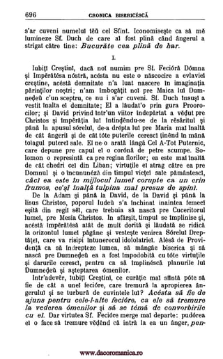 696 CRONICA BISERICESCA
s'ar cuveni numelul teti cel Sfint. Iconomiseste ca sa m6
lumineze Sf. Duch de care al fost plina cand angerul a
strigat catre tine: Bucura te cea piing; de liar.
I.
Iubitl Crestinl, data nol numim pre Sf. FeciOra DOmna
si Imperatesa nOstra, ac6sta nu este o nascocire a evlaviel
crestine, acesta demnitate n'a luat nascere in imaginatia
parintilor nostri; n'am Imbogatit nol pre Maica luI Dum-
nedeil c'un sceptru, ce nu i s'ar cuveni. Sf. Duch Insusl a
vestit Inalta el demnitate; El a laudat'o prin gura Prooro-
cilor; si David privind Intr'un viitor indepartat a vedut pre
Christos si Imperatia lul intindendu-se de la r6saritul si
pana la apusul sdrelul, de-a drepta lul pre Maria mal !nail&
de cat angeril si de cat tOte puterile cerescl tinend in mans
tolagul puterel sale. El neo arata Tanga Cel A-Tot Puternic,
care depune pre capul el o corona de petre scumpe. So-
lomon o represinta ca pre regina florilor; ea este mal inalt1
de cat chedri cel din Liban; virtutile el atrag catre ea pre
Domnul si o incununeza din timpul vietel sale pamantescl,
cad ea este in mijlocul lumel corupte ca un crin
frumos, ce'ql 11)&0' tulpina mai presus de spin).
De la Adam si pana la David, de la David si Vara la
lisus Christos, poporul Iudea s'a inchinat inaintea femeel
esita din regil s61, care trebuia sa nasca pre Cuceritorul
lumel, pre Mesia Christos. In sfarsit, timpul se Implinise si,
acesta imperatesa atat de mull dorith si laudata se ridica
la orizontul lumel pagane si vesteste venirea 86reluI Drep-
tate), care va risipi intunerecul idololatriel. Alesa de Provi-
denta ca O. indrepteze lumea, sa mangae biserica si sa
nasca pre Dumnedeil ea a fost impodobita cu tOte virtutile
si darurile cerescl, pentru ca sa implinesca planurile lul
Dumnedeu si a.steptarea Omenilor.
Inteadever, Iubiti Crestinl, ce curatie mal Mina p6te sa
fie de cat a unel feciOre, care tremura la apropierea an-
gerulul si se turbura de cuvintele lul? Acesta sa fie de
ajuns pentru cele-l-alte fecidre, ca ele sa, tremure
la vederea omenilor §i sa; se tem& de convorbirile
cu el. Dar virtutea Sf. FeciOre merge mal departe: pudOrea
el o face sa tremure vedend ca intra la ea un anger, pen-
www.dacoromanica.ro
 
