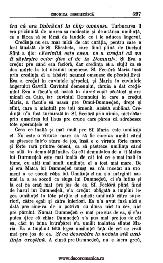 CRONICA BISERICESCA 697
tru ca era imbracat in chip omenesc. Turburarea it
era pricinuita de marea sa modestie si de adanca umilinta,
ce o facea sa se tema de laudele ce i le aducea angerul.
Credinta nu era mat mica de cat curatia, pentru care a
fost laudata de Sf. Elisabeta, care fiind plina de Duchul
Sfint a clis: «Fericita este ceea ce a creclut ca, va
fi savirsire celor Vise el de la Domnul). Si Eva a
creclut pre and era feciOra., dar credinta el a slujit ca sa
dea mOrte la tot neamul omenesc. Sf. FeciOra Maria insa
prin credinta et a isbavit neamul omenesc de p6catul Evet
Eva a creclut in cuvintele serpelul, si Maria in cuvintele
angerulul Gavriil. Cuvintul demonuluI, caruia a dat crecle-
mint Eva a facut'o sa nasca in durerl copil pecatosl si cri-
minall ca Cain, tar cuvintul Domnulut in care a creclut
Maria, a facut'o sa nasca pre Omul-Dumneclea, drept si
stint, care a mantuit pre top 6meniI. Acesta sublima Cre-
dinta n'a fost turburata in Sf. FeciOra, prin nimic, nict chiar
prin omorirea lul lisus pre truce care parea ca sdrobesce
tote sperantele el
Ceea ce Inalta si mat mult pre Sf. Maria este umilinta
el. Nu este o virtute mare ca sä fie cine-va umilit cand
se gasesce inteo stare de jos, insa e o virtute fOrte mare
si Mlle rara printre Orneni, ca sa pastreze umilinta cand
se afia in demnitatl inane. Cu cat demnitatea de a fi Malca
lul Dumnecled este mai inalta de cat tot ce e mai inalt in
lume, cu atat mai mult umilinta el a fost mai mare. De
si era Malca lul Dumnecleti totust ea n'a incetat un mo
went a se socoti r6ba lul. Umilinta el nu s'a marginit nu-
mai la a se socoti ca sluga lul Dumnecleti, ci s'a intins si
la cet ce eraa mai pre jos de ea. Sf. FeciOra plina fiind
de harul 1u1 Dumnecleti, s'a creqlut obligata a implini le-
gea umilinteI in t6te partile el adica: umilinta catre supe-
riorl, catre egalt si catre inferiorl. Ea n'a avut insa fuel o
data pre cine-va de o potriva cu dinsa nicl in cer, nicl
pre pamint. Numal Dumnecleti e mai pre sus de ea, si s'ar
putea lice ca. chiar Dumnegeti s'a pus mai pre jos de cat
ea, cad in taina IntrItarel s'a umilit lnaintea sfintel Ma-
ria. Ea a Implinit URA legea umilintei fats de eel ce era'
mai pre jos de ea. qi cu deosebire in acesta stii umi-
linfa cresting. A cinsti pre Dumneqleti, nu e lucru grew,
www.dacoromanica.ro
 