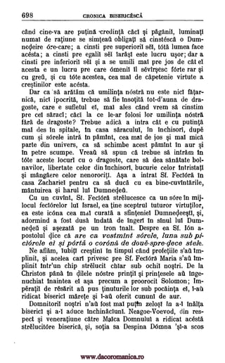 698 CRONICA BISER10ESCA
and cine-va are putina .credinta cad si pliganii, luminati
numal de raliune se simteau obligati sä cinstesca o Dum-
necleire 6re-care; a cinsti pre superioril sel, tOta lumea face
acesta; a cinsti pre egalii sel iarasi este lucru usor; dar a
cinsti pre inferioril sei si a se umili mal pre jos de cat ei
acesta e un lucru pre care Omenii it sevirsesc fOrte rar si
cu grew, si cu tote acestea, cea mai de capetenie virtute a
crestinilor este acesta.
Dar ca sä aratam ca umilinta nOstra nu este nici fatar-
nick nici ipocrita, trebue sa fie insotita tot-d'auna de dra-
goste, care e sufletul el, mai ales and vrem sa cinstim
pre cel saracl; cad' la ce le-ar folosi for umilinta nOstra
far& de dragoste? Trebue adica. a intra cat e cu putinta
mai des in spitale, in casa saracului, in inchisori, dupe
cum si s6rele infra in pamint, cea mai de jos si mai mica
parte din univers, ca sa schimbe acest pamint in aur si
in petre scumpe. Vreati sa spun ca trebue sa intram in
Mite aceste locurl cu o dragoste, care sä dea sanatate bol-
navilor, libertate celor din inchisori, bucurie celor intristati
si m'angaere celor nenorociti. Asa a intrat Sf. FeclOra in
casa Zachariel pentru ca sa duca cu ea bine-cuvintarile,
mantuirea si harul lul Dumnecled.
Cu un cuvint, St. FeciOra strelucesce ca un sOre in mij-
locul feciOrelor lui Israel, ea tine sceptrul tuturor virtutilor,
ea este ic6na cea mai curata a sfinteniel Dumnecleestl, si,
adormind a lost dusa indata de ingeri in sinul lul Dum-
necjeu si asezata pe un tron inalt. Despre ea Sf. bin a-
postolul (lice ca are ca vestmint s6rele, luna sub pi-
clOrele el si porta o corona de doue-sere -dece stele.
Ne aflam, Iubiti crestini in timpul cand profetiile s'aii im-
plinit, si acelea earl privesc pre Sf. FeclOra Maria s'ad im-
plinit intr'un chip strelucit chiar sub ochil nostri. De la
Christos pana in clilele nOstre printil si printesele all Inge-
nuchiat inaintea el asa precum a proorocit Solomon; Im-
peratii de resarit all pus tinuturile for sub pocainta ei, i-ati
ridicat biserici marete si 1 -au oferit cununi de aur.
Domnitorii nostri n'aii fost mai putfn zelosl in a-I Malta
biserici si a-I aduce inchinacluni. Neagoe-Voevod, din res-
pect si veneratiune dire Maica Domnului a ridicat acesta
strelucit6re biserica, si, sotia sa Despina DOmna 'si-a scos
www.dacoromanica.ro
 