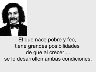 El que nace pobre y feo,  tiene grandes posibilidades  de que al crecer ... se le desarrollen ambas condiciones. 