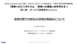 1Copyright © 2019 OPTiM Corp. All Rights Reserved.
Deep Learning Lab 主催 : 日本マイクロソフト株式会社、千葉大学医学部附属病院
「医療×AIシンポジウム -医療×AI推進人材を考える-」
第二部 サービス事業者セッション
医療分野での弊社AI活用の取組みについて
2019年2月10日
株式会社オプティム インダストリー事業本部
医療事業統括 ディレクター 吉村英樹
 