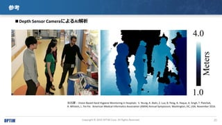 20Copyright ? 2019 OPTiM Corp. All Rights Reserved.
ο
Depth Sensor CameraˤAI
չVision-Based Hand Hygiene Monitoring in Hospitals.? ? S. Yeung, A. Alahi, Z. Luo, B. Peng, A. Haque, A. Singh, T. Platchek,
A. Milstein, L. Fei-Fei. ? American Medical Informatics Association (AMIA) Annual Symposium, Washington, DC, USA, November 2016.
 