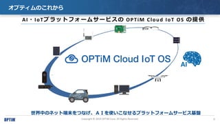 9Copyright ? 2019 OPTiM Corp. All Rights Reserved.
ץƥΤ줫
AI?IoTץåȥե`ॵ`ӥ OPTiM Cloud IoT OS ṩ
ФΥͥåȶĩĤʤɤʹʤץåȥե`ॵ`ӥP
 