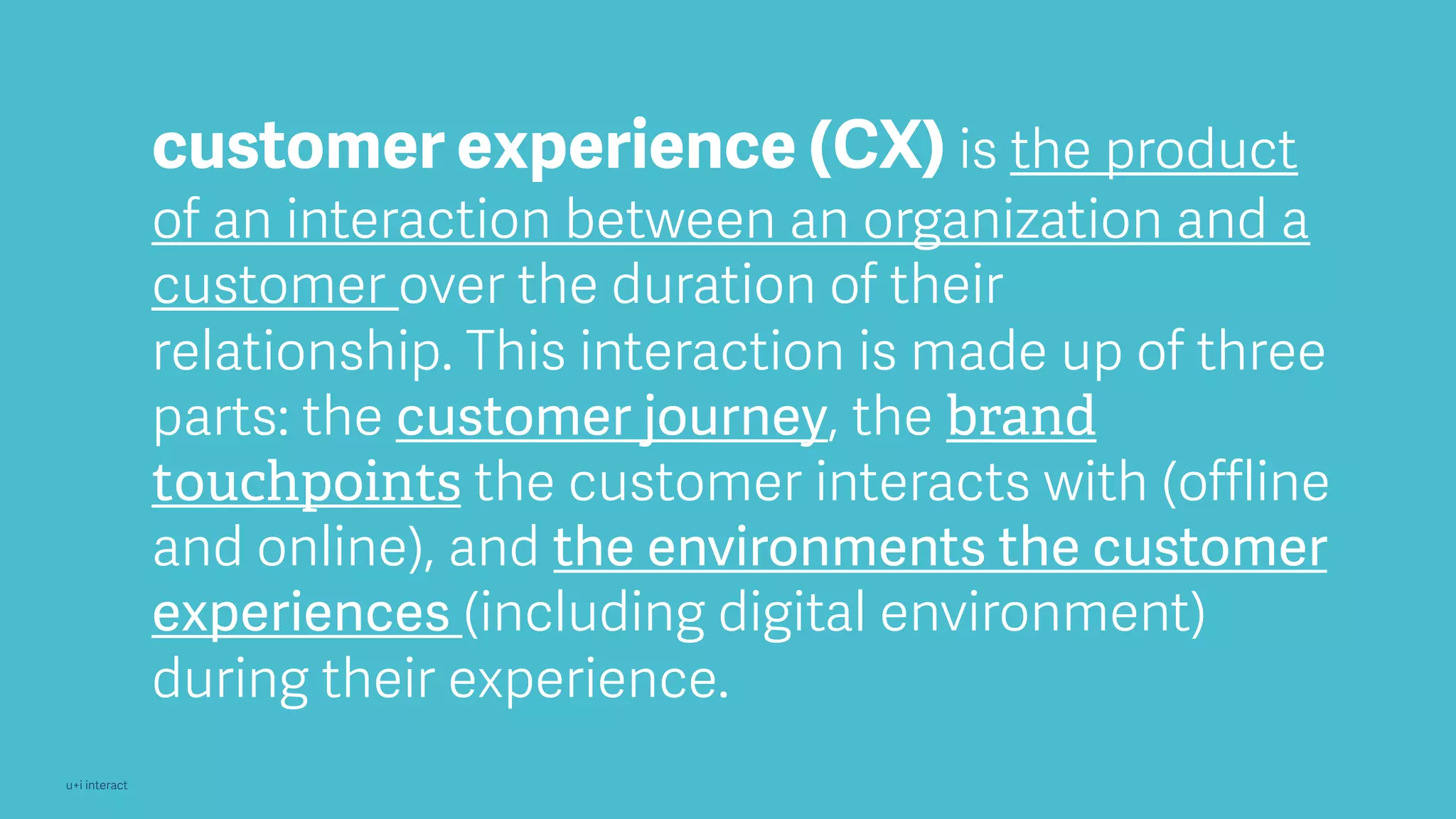 u+i interact
customer experience (CX) is the product
of an interaction between an organization and a
customer over the duration of their
relationship. This interaction is made up of three
parts: the customer journey, the brand
touchpoints the customer interacts with (offline
and online), and the environments the customer
experiences (including digital environment)
during their experience.
 
