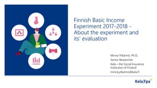 Finnish Basic Income
Experiment 2017-2018 -
About the experiment and
its’ evaluation
Minna Ylikännö, Ph.D.
Senior Researcher
Kela – the Social Insurance
Institution of Finland
minna.ylikanno@kela.fi
 