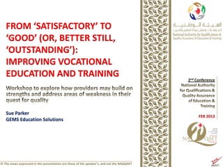 FROM ‘SATISFACTORY’ TO
   ‘GOOD’ (OR, BETTER STILL,
   ‘OUTSTANDING’):
   IMPROVING VOCATIONAL
   EDUCATION AND TRAINING


   Sue Parker
   GEMS Education Solutions




© The views expressed in this presentation are those of the speaker’s, and not the NAQQAET
 