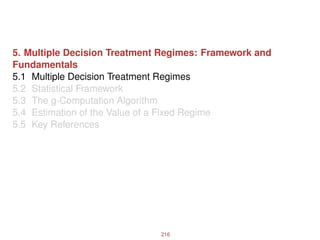 5. Multiple Decision Treatment Regimes: Framework and
Fundamentals
5.1 Multiple Decision Treatment Regimes
5.2 Statistical Framework
5.3 The g-Computation Algorithm
5.4 Estimation of the Value of a Fixed Regime
5.5 Key References
216
 