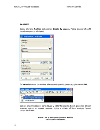 REPLICA AUTORIZED RESELLER

TRAINING CENTER

RASANTE
Desde el menú Profiles seleccionar Create By Layout. Pedirá pinchar el perfil
con el que vamos a trabajar.

En name le damos un nombre a la rasante que dibujaremos y pinchamos OK.

Este es el administrador para dibujar y editar la rasante. En él, podemos dibujar
rasantes con o sin curvas, agregar, borrar o mover vértices, agregar, borrar
curvas verticales.

Manual Civil 3D 2008 / Por Julio Calvo Martínez
Jcalvo@replica-cadgis.com

10

 