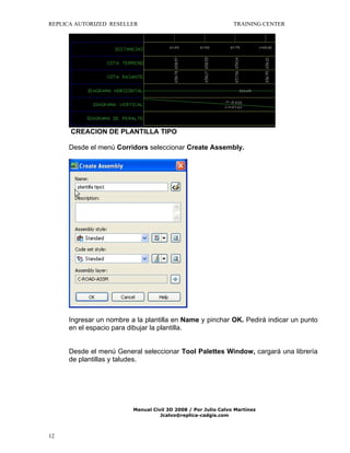 REPLICA AUTORIZED RESELLER

TRAINING CENTER

CREACION DE PLANTILLA TIPO
Desde el menú Corridors seleccionar Create Assembly.

Ingresar un nombre a la plantilla en Name y pinchar OK. Pedirá indicar un punto
en el espacio para dibujar la plantilla.
Desde el menú General seleccionar Tool Palettes Window, cargará una librería
de plantillas y taludes.

Manual Civil 3D 2008 / Por Julio Calvo Martínez
Jcalvo@replica-cadgis.com

12

 