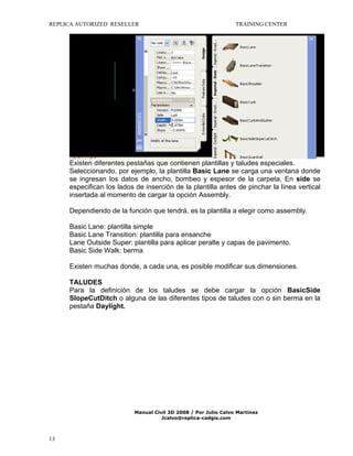 REPLICA AUTORIZED RESELLER

TRAINING CENTER

Existen diferentes pestañas que contienen plantillas y taludes especiales.
Seleccionando, por ejemplo, la plantilla Basic Lane se carga una ventana donde
se ingresan los datos de ancho, bombeo y espesor de la carpeta. En side se
especifican los lados de inserción de la plantilla antes de pinchar la línea vertical
insertada al momento de cargar la opción Assembly.
Dependiendo de la función que tendrá, es la plantilla a elegir como assembly.
Basic Lane: plantilla simple
Basic Lane Transition: plantilla para ensanche
Lane Outside Super: plantilla para aplicar peralte y capas de pavimento.
Basic Side Walk: berma
Existen muchas donde, a cada una, es posible modificar sus dimensiones.
TALUDES
Para la definición de los taludes se debe cargar la opción BasicSide
SlopeCutDitch o alguna de las diferentes tipos de taludes con o sin berma en la
pestaña Daylight.

Manual Civil 3D 2008 / Por Julio Calvo Martínez
Jcalvo@replica-cadgis.com

13

 