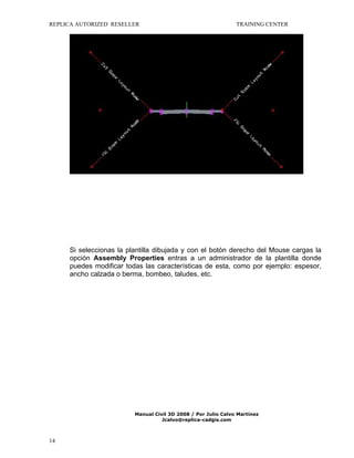 REPLICA AUTORIZED RESELLER

TRAINING CENTER

Si seleccionas la plantilla dibujada y con el botón derecho del Mouse cargas la
opción Assembly Properties entras a un administrador de la plantilla donde
puedes modificar todas las características de esta, como por ejemplo: espesor,
ancho calzada o berma, bombeo, taludes, etc.

Manual Civil 3D 2008 / Por Julio Calvo Martínez
Jcalvo@replica-cadgis.com

14

 